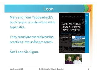 Lean
Mary and Tom Poppendieck’s
book helps us understand what
Japan did.

They translate manufacturing
practices into software terms.

Not Lean Six Sigma



AgileDimensions, LLC.   © 2009, Rockcliffe University Consortium   9
 