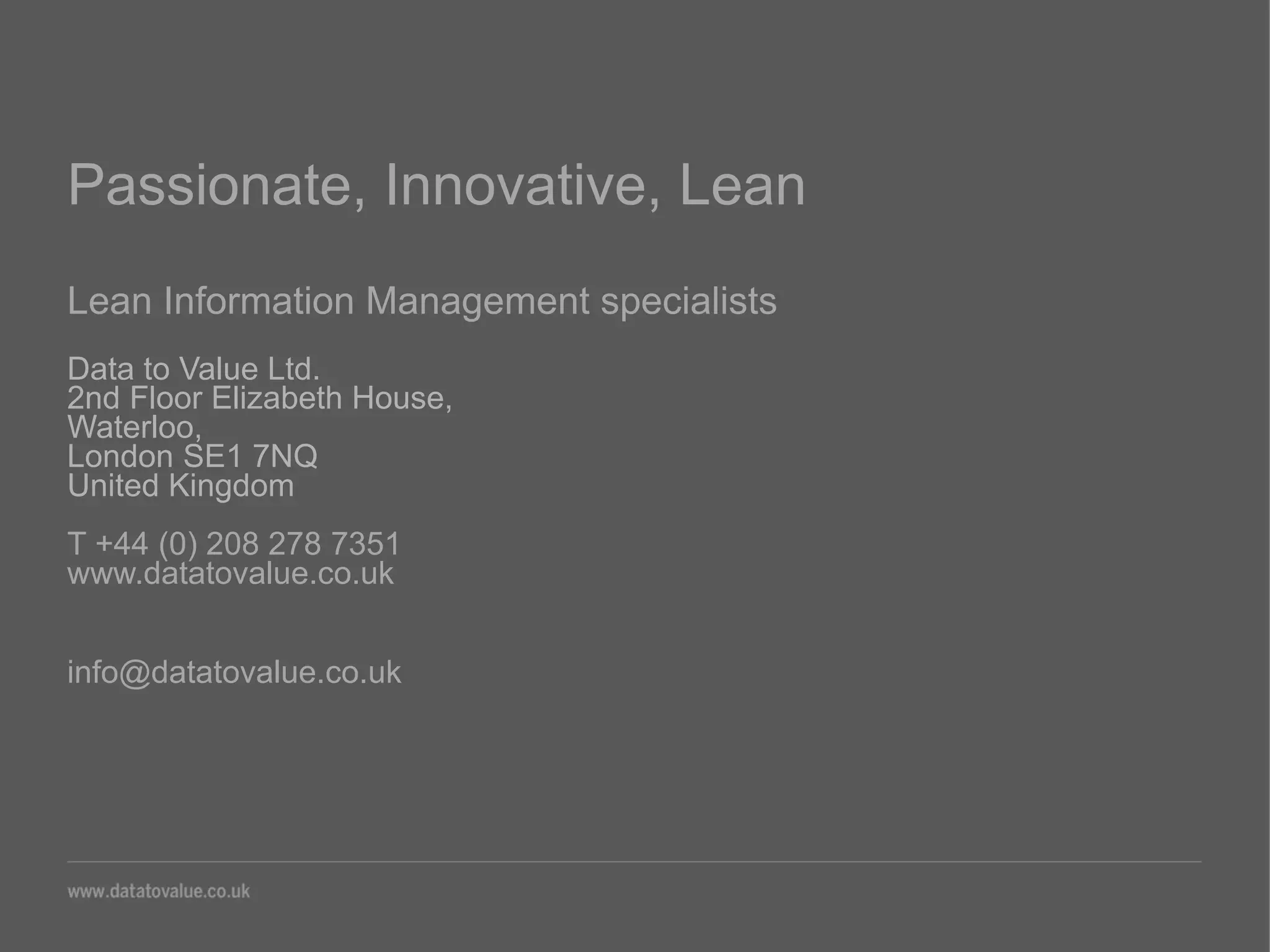 Passionate, Innovative, Lean
Lean Information Management specialists
Data to Value Ltd.
2nd Floor Elizabeth House,
Waterloo,
London SE1 7NQ
United Kingdom
T +44 (0) 208 278 7351
www.datatovalue.co.uk
info@datatovalue.co.uk
 