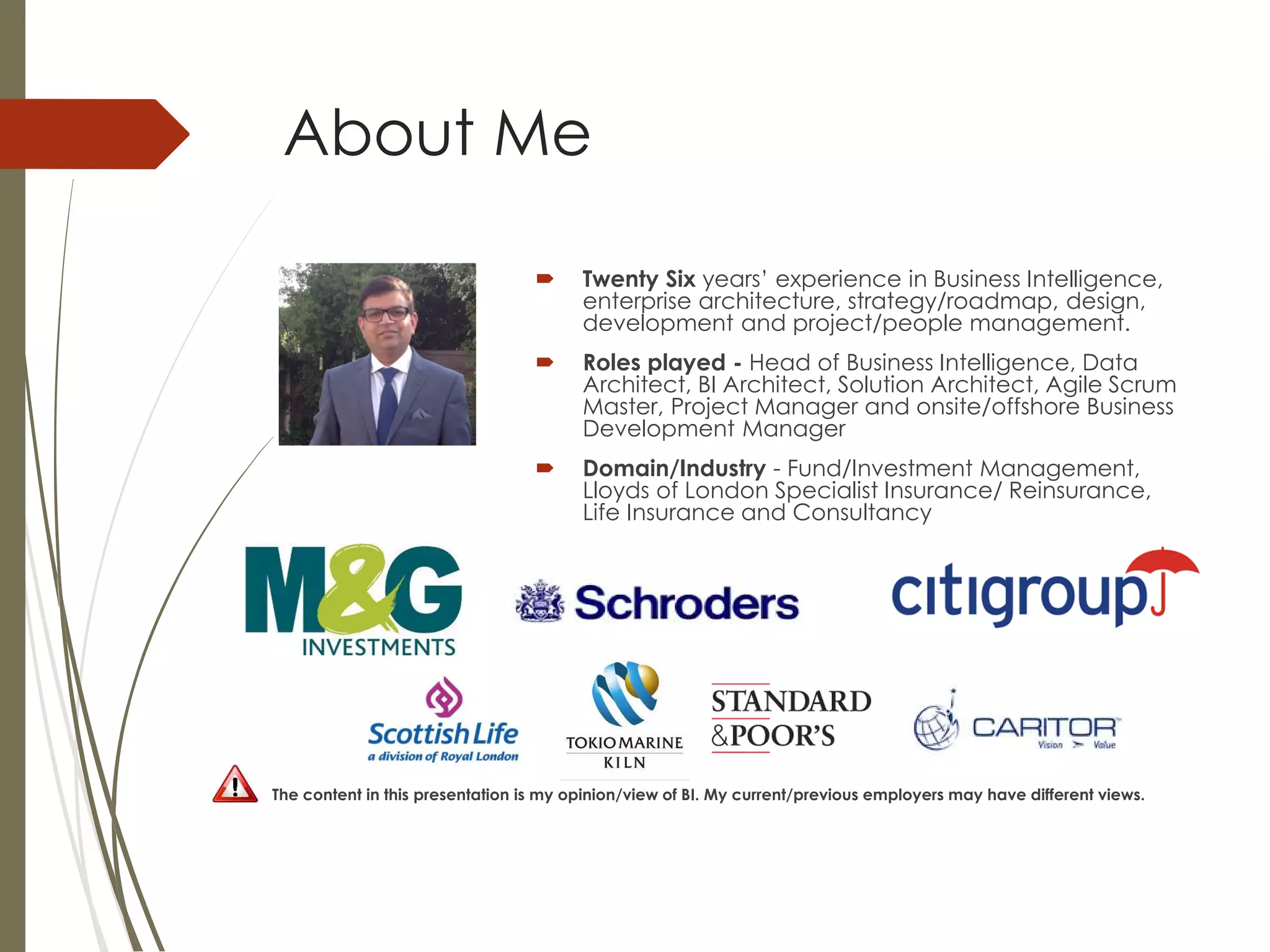 About Me
 Twenty Six years’ experience in Business Intelligence,
enterprise architecture, strategy/roadmap, design,
development and project/people management.
 Roles played - Head of Business Intelligence, Data
Architect, BI Architect, Solution Architect, Agile Scrum
Master, Project Manager and onsite/offshore Business
Development Manager
 Domain/Industry - Fund/Investment Management,
Lloyds of London Specialist Insurance/ Reinsurance,
Life Insurance and Consultancy
The content in this presentation is my opinion/view of BI. My current/previous employers may have different views.
 