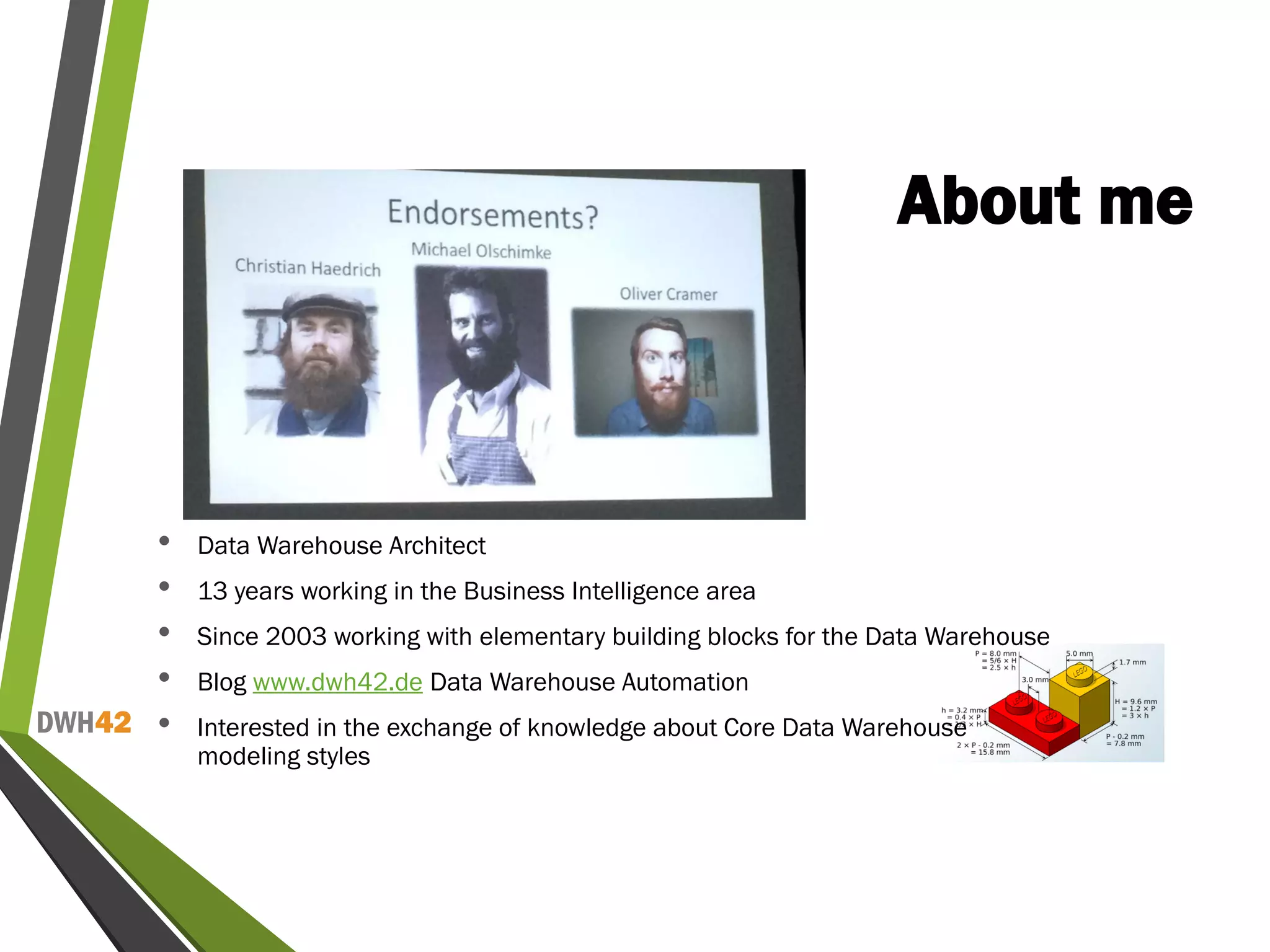 DWH42
About me
• Data Warehouse Architect
• 13 years working in the Business Intelligence area
• Since 2003 working with elementary building blocks for the Data Warehouse
• Blog www.dwh42.de Data Warehouse Automation
• Interested in the exchange of knowledge about Core Data Warehouse
modeling styles
 