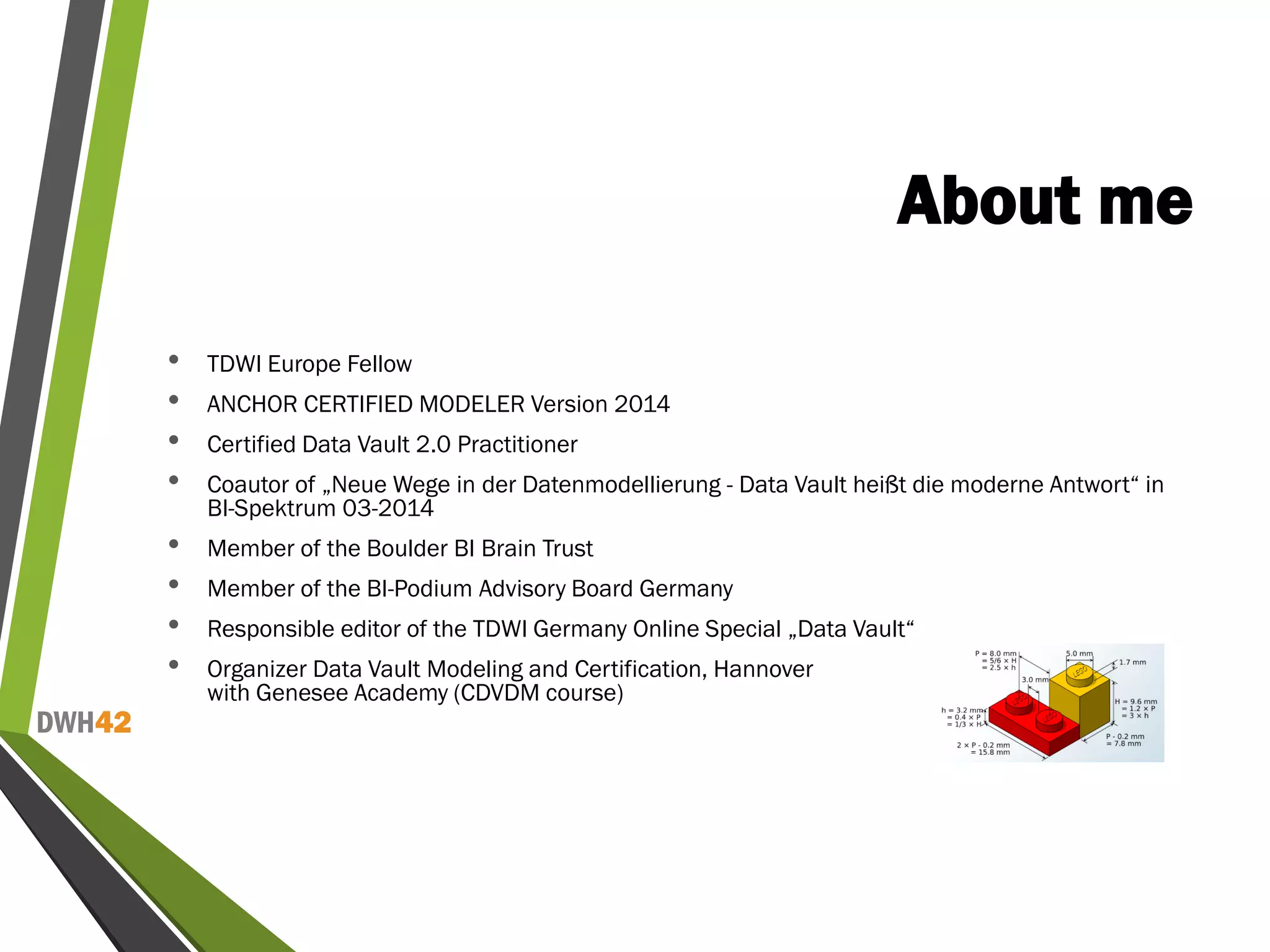 DWH42
About me
• TDWI Europe Fellow
• ANCHOR CERTIFIED MODELER Version 2014
• Certified Data Vault 2.0 Practitioner
• Coautor of „Neue Wege in der Datenmodellierung - Data Vault heißt die moderne Antwort“ in
BI-Spektrum 03-2014
• Member of the Boulder BI Brain Trust
• Member of the BI-Podium Advisory Board Germany
• Responsible editor of the TDWI Germany Online Special „Data Vault“
• Organizer Data Vault Modeling and Certification, Hannover
with Genesee Academy (CDVDM course)
 
