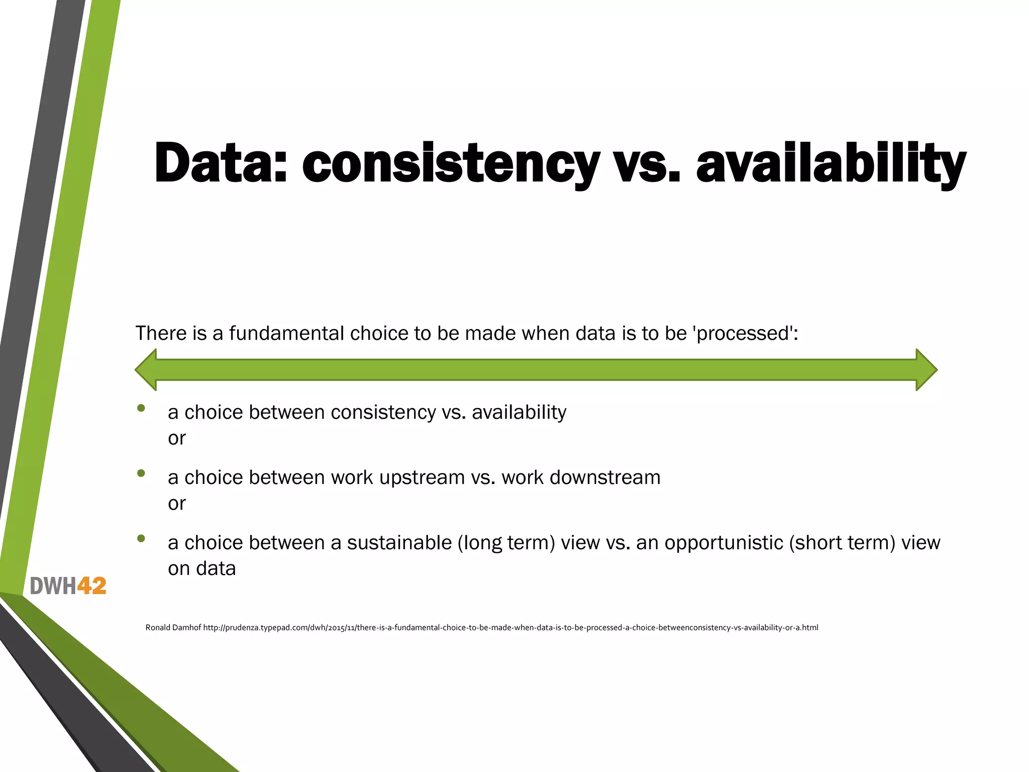 DWH42
Data: consistency vs. availability
There is a fundamental choice to be made when data is to be 'processed':
• a choice between consistency vs. availability
or
• a choice between work upstream vs. work downstream
or
• a choice between a sustainable (long term) view vs. an opportunistic (short term) view
on data
Ronald Damhof http://prudenza.typepad.com/dwh/2015/11/there-is-a-fundamental-choice-to-be-made-when-data-is-to-be-processed-a-choice-betweenconsistency-vs-availability-or-a.html
 
