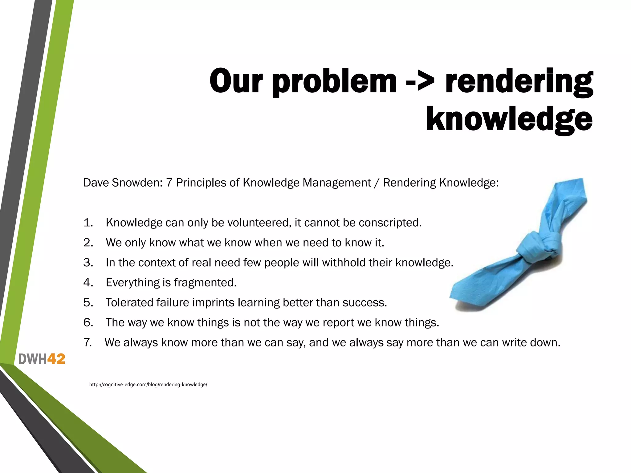 DWH42
Our problem -> rendering
knowledge
Dave Snowden: 7 Principles of Knowledge Management / Rendering Knowledge:
1. Knowledge can only be volunteered, it cannot be conscripted.
2. We only know what we know when we need to know it.
3. In the context of real need few people will withhold their knowledge.
4. Everything is fragmented.
5. Tolerated failure imprints learning better than success.
6. The way we know things is not the way we report we know things.
7. We always know more than we can say, and we always say more than we can write down.
http://cognitive-edge.com/blog/rendering-knowledge/
 