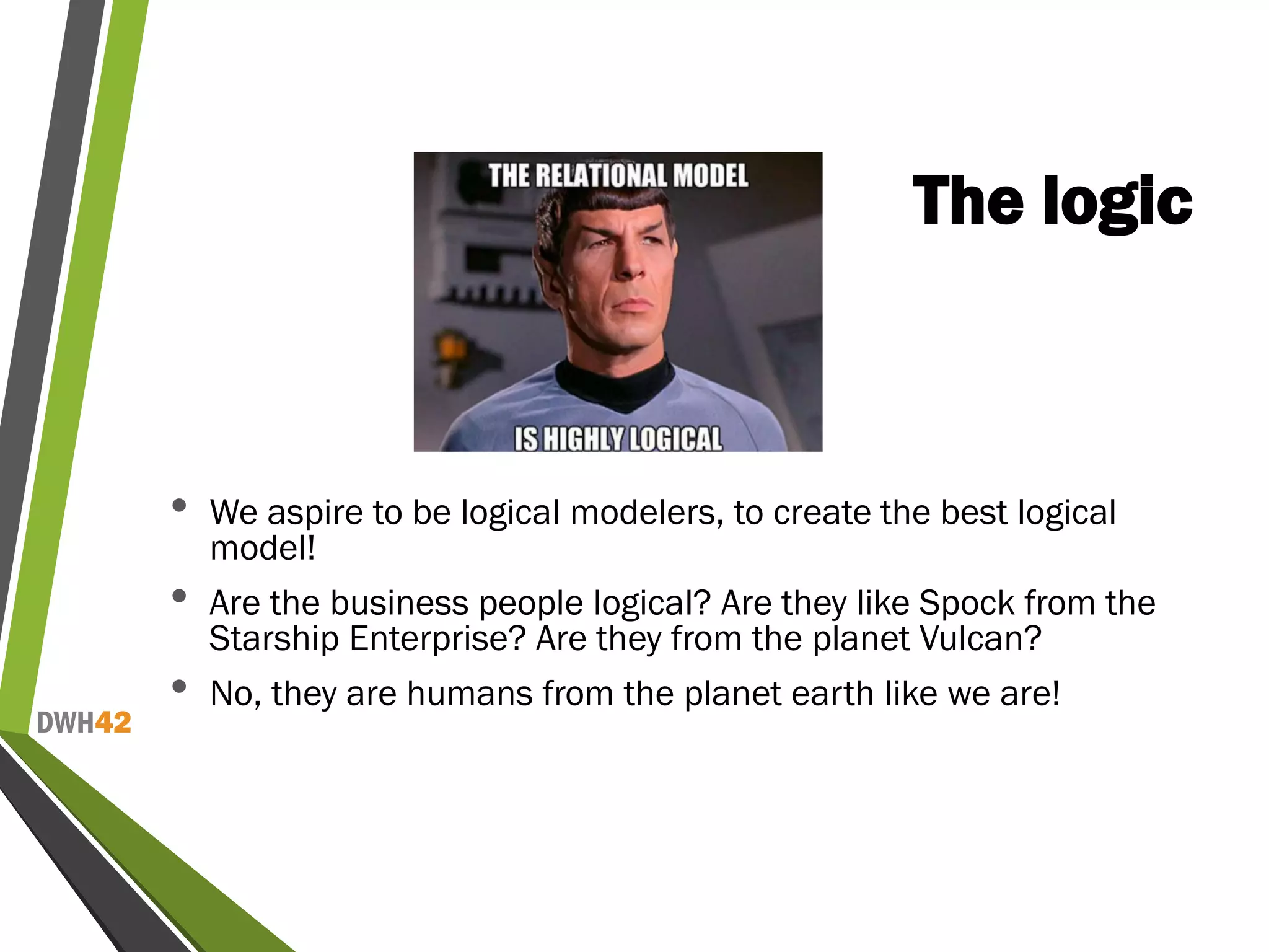 DWH42
The logic
• We aspire to be logical modelers, to create the best logical
model!
• Are the business people logical? Are they like Spock from the
Starship Enterprise? Are they from the planet Vulcan?
• No, they are humans from the planet earth like we are!
 