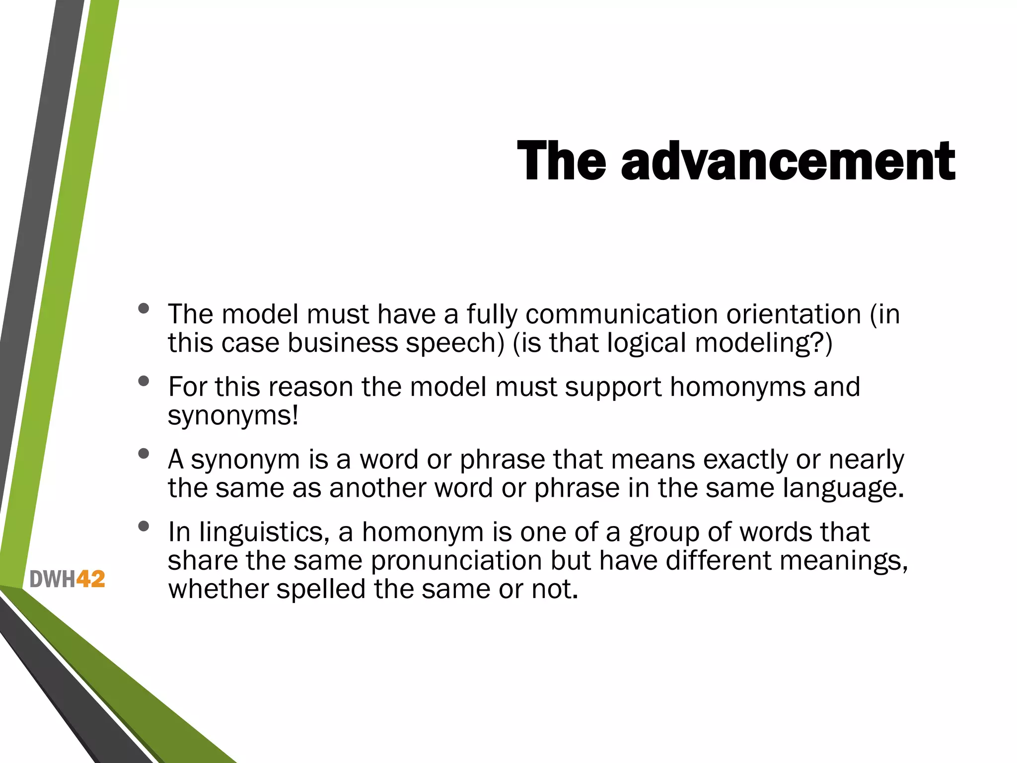 DWH42
The advancement
• The model must have a fully communication orientation (in
this case business speech) (is that logical modeling?)
• For this reason the model must support homonyms and
synonyms!
• A synonym is a word or phrase that means exactly or nearly
the same as another word or phrase in the same language.
• In linguistics, a homonym is one of a group of words that
share the same pronunciation but have different meanings,
whether spelled the same or not.
 