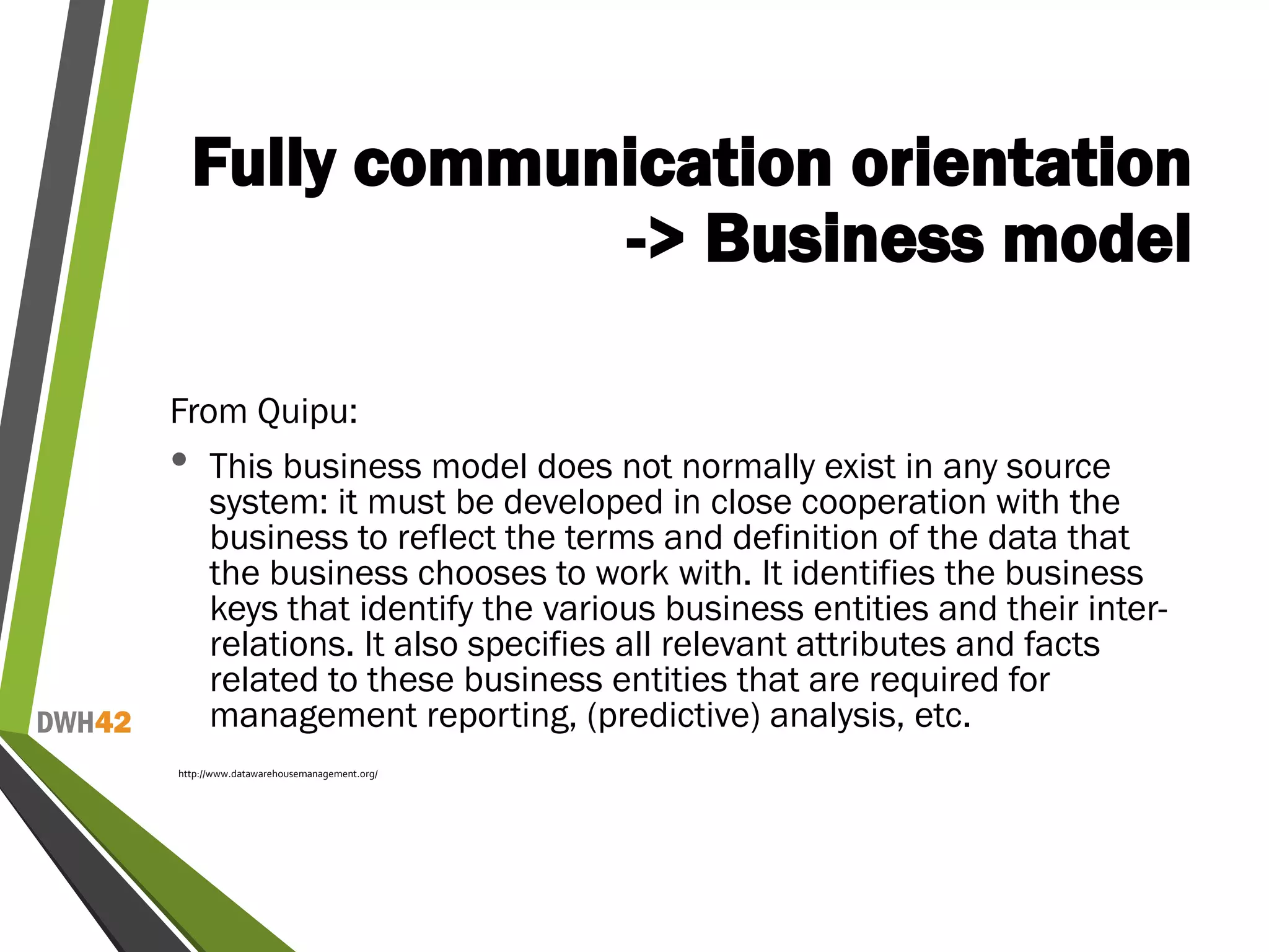 DWH42
Fully communication orientation
-> Business model
From Quipu:
• This business model does not normally exist in any source
system: it must be developed in close cooperation with the
business to reflect the terms and definition of the data that
the business chooses to work with. It identifies the business
keys that identify the various business entities and their inter-
relations. It also specifies all relevant attributes and facts
related to these business entities that are required for
management reporting, (predictive) analysis, etc.
http://www.datawarehousemanagement.org/
 