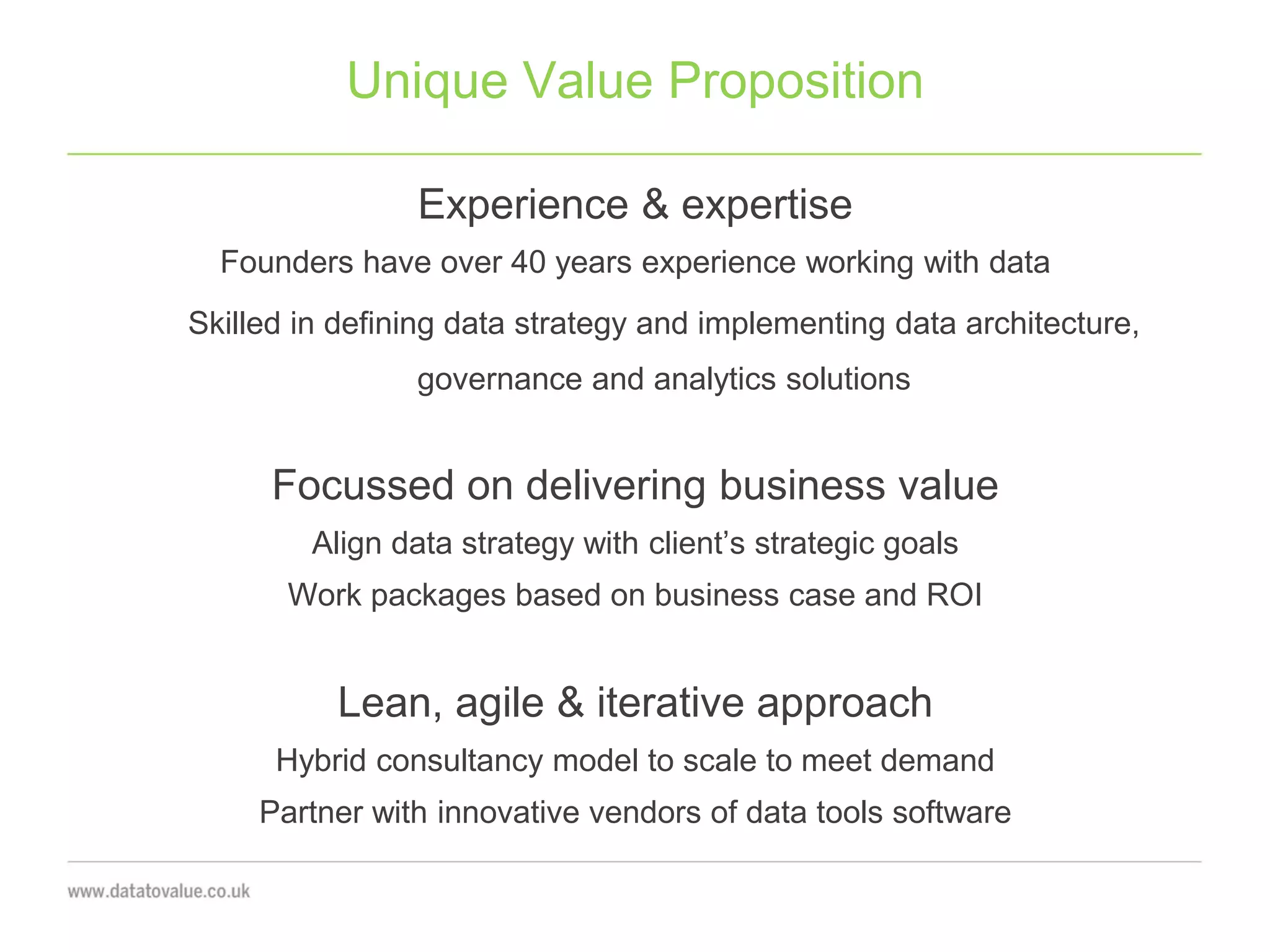 Unique Value Proposition
Experience & expertise
Founders have over 40 years experience working with data
Skilled in defining data strategy and implementing data architecture,
governance and analytics solutions
Focussed on delivering business value
Align data strategy with client’s strategic goals
Work packages based on business case and ROI
Lean, agile & iterative approach
Hybrid consultancy model to scale to meet demand
Partner with innovative vendors of data tools software
 