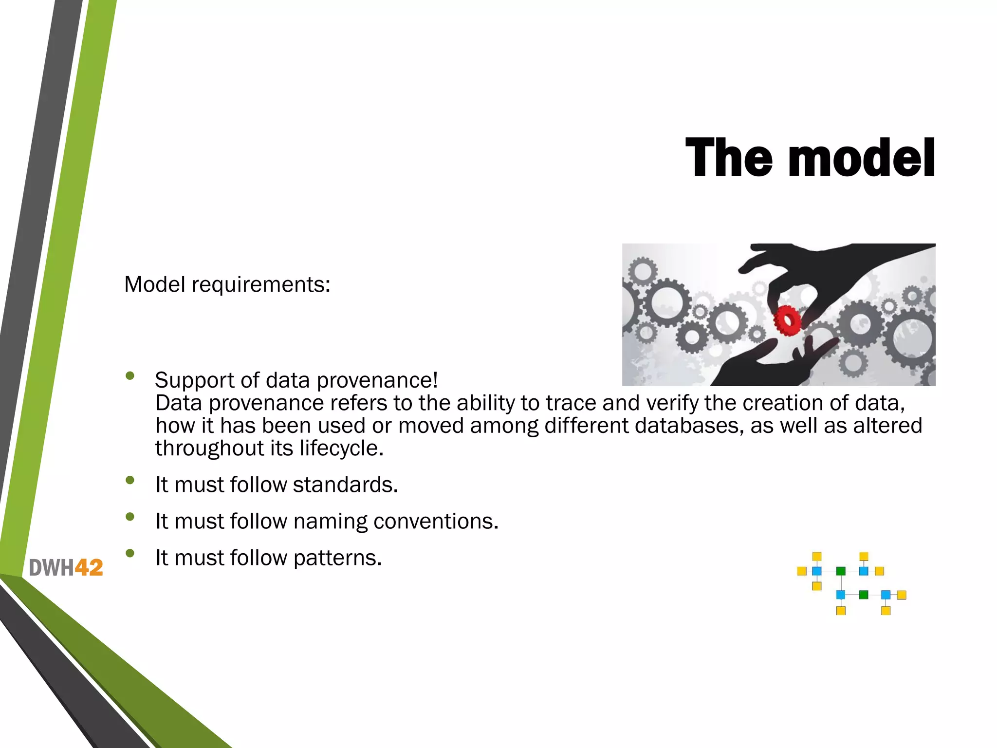 DWH42
The model
Model requirements:
• Support of data provenance!
Data provenance refers to the ability to trace and verify the creation of data,
how it has been used or moved among different databases, as well as altered
throughout its lifecycle.
• It must follow standards.
• It must follow naming conventions.
• It must follow patterns.
 