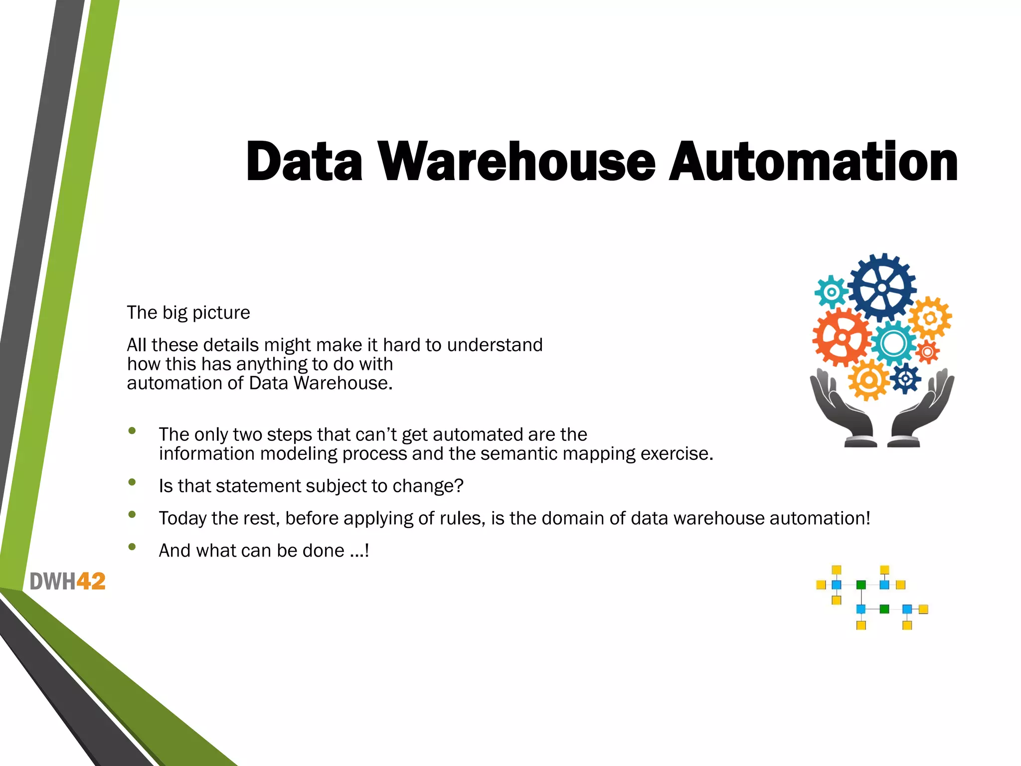 DWH42
Data Warehouse Automation
The big picture
All these details might make it hard to understand
how this has anything to do with
automation of Data Warehouse.
• The only two steps that can’t get automated are the
information modeling process and the semantic mapping exercise.
• Is that statement subject to change?
• Today the rest, before applying of rules, is the domain of data warehouse automation!
• And what can be done ...!
 