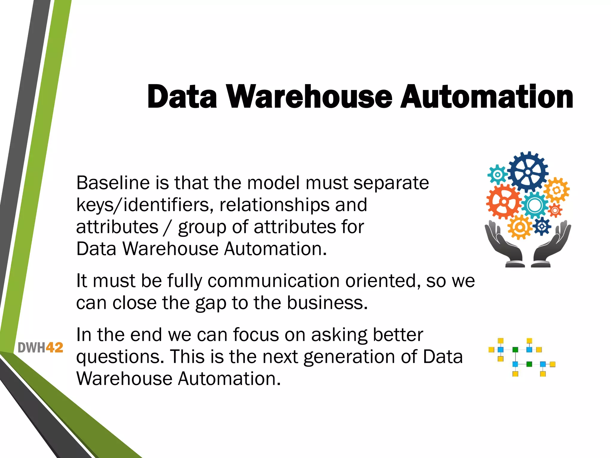 DWH42
Data Warehouse Automation
Baseline is that the model must separate
keys/identifiers, relationships and
attributes / group of attributes for
Data Warehouse Automation.
It must be fully communication oriented, so we
can close the gap to the business.
In the end we can focus on asking better
questions. This is the next generation of Data
Warehouse Automation.
 