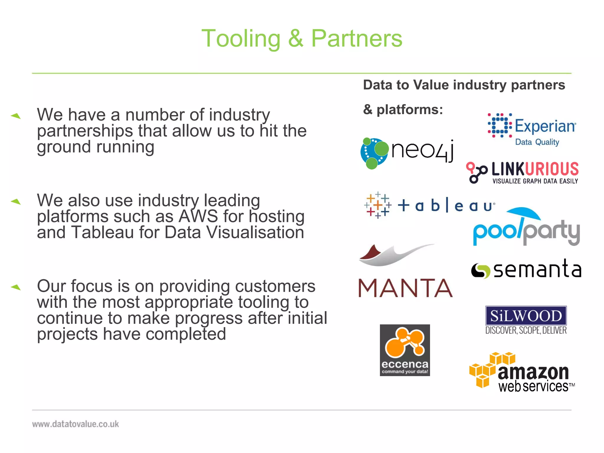We have a number of industry
partnerships that allow us to hit the
ground running
We also use industry leading
platforms such as AWS for hosting
and Tableau for Data Visualisation
Our focus is on providing customers
with the most appropriate tooling to
continue to make progress after initial
projects have completed
Tooling & Partners
Data to Value industry partners
& platforms:
 