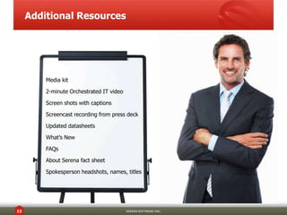 Additional Resources




         Media kit

         2-minute Orchestrated IT video

         Screen shots with captions

         Screencast recording from press deck

         Updated datasheets

         What’s New

         FAQs

         About Serena fact sheet

         Spokesperson headshots, names, titles




13                                        SERENA SOFTWARE INC.
 