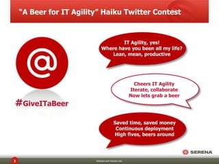 “A Beer for IT Agility” Haiku Twitter Contest



                                    IT Agility, yes!
                            Where have you been all my life?
                               Lean, mean, productive




                                                  Cheers IT Agility
                                                Iterate, collaborate
                                                Now lets grab a beer
#GiveITaBeer
                                     Saved time, saved money
                                      Continuous deployment
                                     High fives, beers around




3                        SERENA SOFTWARE INC.
 