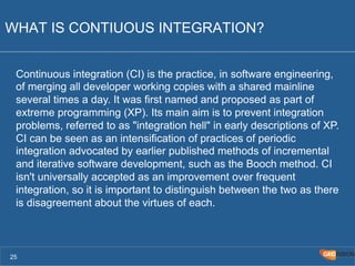 WHAT IS CONTIUOUS INTEGRATION? 
Continuous integration (CI) is the practice, in software engineering, 
of merging all developer working copies with a shared mainline 
several times a day. It was first named and proposed as part of 
extreme programming (XP). Its main aim is to prevent integration 
problems, referred to as "integration hell" in early descriptions of XP. 
CI can be seen as an intensification of practices of periodic 
integration advocated by earlier published methods of incremental 
and iterative software development, such as the Booch method. CI 
isn't universally accepted as an improvement over frequent 
integration, so it is important to distinguish between the two as there 
is disagreement about the virtues of each. 
25 
 