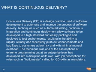 WHAT IS CONTINUOUS DELIVERY? 
26 
Continuous Delivery (CD) is a design practice used in software 
development to automate and improve the process of software 
delivery. Techniques such as automated testing, continuous 
integration and continuous deployment allow software to be 
developed to a high standard and easily packaged and 
deployed to test environments, resulting in the ability to 
rapidly, reliably and repeatedly push out enhancements and 
bug fixes to customers at low risk and with minimal manual 
overhead. The technique was one of the assumptions of 
extreme programming but at an enterprise level has 
developed into a discipline of its own, with job descriptions for 
roles such as "buildmaster" calling for CD skills as mandatory. 
 