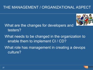 THE MANAGEMENT / ORGANIZATIONAL ASPECT 
What are the changes for developers and 
testers? 
What needs to be changed in the organization to 
enable them to implement CI / CD? 
What role has management in creating a devops 
culture? 
27 
 