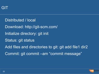 GIT 
Distributed / local 
Download: http://git-scm.com/ 
Initialize directory: git init 
Status: git status 
Add files and directories to git: git add file1 dir2 
Commit: git commit –am “commit message” 
33 
 
