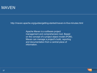 MAVEN 
37 
http://maven.apache.org/guides/getting-started/maven-in-five-minutes.html 
Apache Maven is a software project 
management and comprehension tool. Based 
on the concept of a project object model (POM), 
Maven can manage a project's build, reporting 
and documentation from a central piece of 
information. 
 
