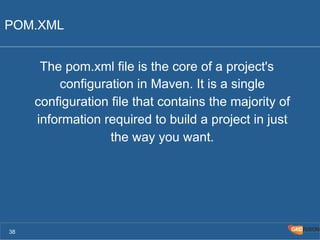 POM.XML 
The pom.xml file is the core of a project's 
configuration in Maven. It is a single 
configuration file that contains the majority of 
information required to build a project in just 
the way you want. 
38 
 