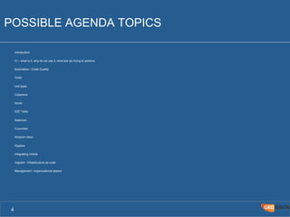 POSSIBLE AGENDA TOPICS 
Introduction 
CI – what is it, why do we use it, what are we trying to achieve 
Automation / Code Quality 
Tools 
Unit tests 
Cobertura 
Sonar 
E2E Tests 
Selenium 
Cucumber 
Amazon cloud 
Pipeline 
Integrating mobile 
Vagrant - Infrastructure as code 
Management / organizational aspect 
4 
 