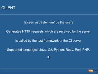 CLIENT 
Is seen as „Selenium“ by the users 
Generates HTTP requests which are received by the server 
Is called by the test framework or the CI server 
Supported languages: Java, C#, Python, Ruby, Perl, PHP, 
JS 
 