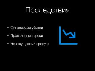 Последствия
• Финансовые убытки
• Проваленные сроки
• Невыпущенный продукт
 