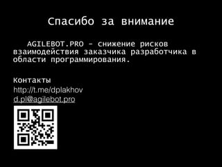 Спасибо за внимание
AGILEBOT.PRO - снижение рисков
взаимодействия заказчика разработчика в
области программирования.
Контакты
http://t.me/dplakhov
d.pl@agilebot.pro
 