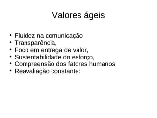 Valores ágeis


    Fluidez na comunicação

    Transparência,

    Foco em entrega de valor,

    Sustentabilidade do esforço,

    Compreensão dos fatores humanos

    Reavaliação constante:
 