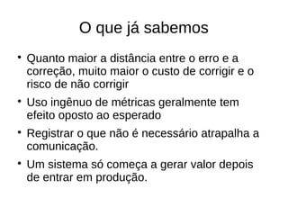 O que já sabemos

    Quanto maior a distância entre o erro e a
    correção, muito maior o custo de corrigir e o
    risco de não corrigir

    Uso ingênuo de métricas geralmente tem
    efeito oposto ao esperado

    Registrar o que não é necessário atrapalha a
    comunicação.

    Um sistema só começa a gerar valor depois
    de entrar em produção.
 