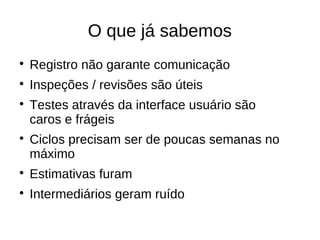 O que já sabemos

    Registro não garante comunicação

    Inspeções / revisões são úteis

    Testes através da interface usuário são
    caros e frágeis

    Ciclos precisam ser de poucas semanas no
    máximo

    Estimativas furam

    Intermediários geram ruído
 
