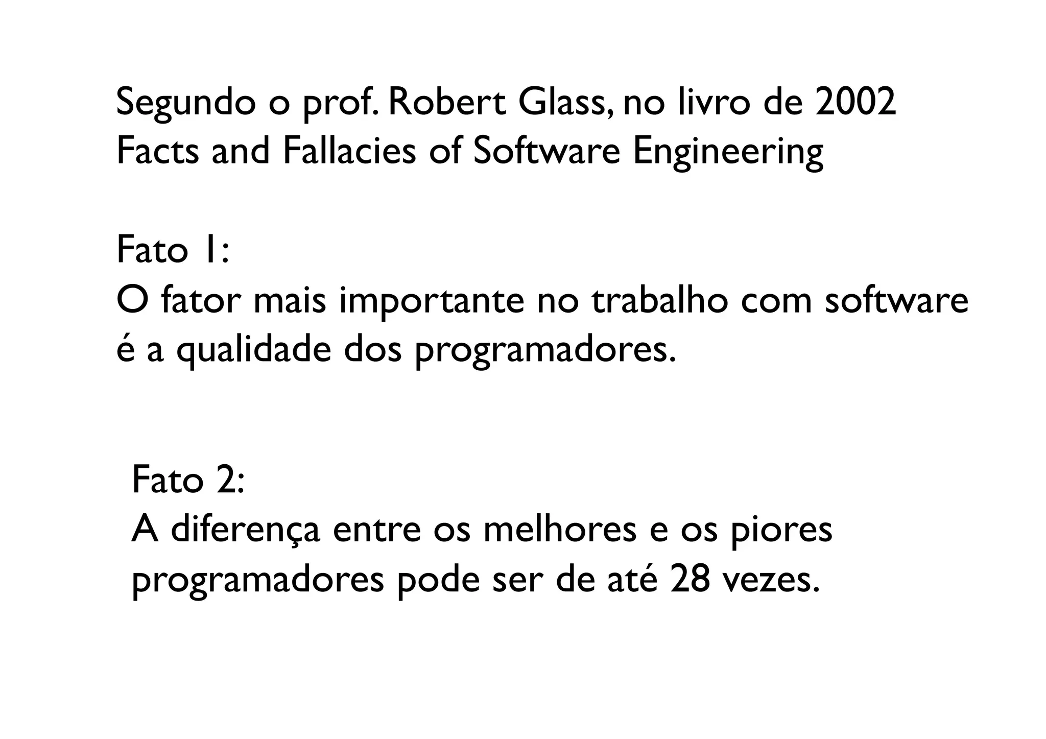 Segundo o prof. Robert Glass, no livro de 2002
Facts and Fallacies of Software Engineering	


Fato 1: 	

O fator mais importante no trabalho com software
é a qualidade dos programadores.	



Fato 2:	

A diferença entre os melhores e os piores 
programadores pode ser de até 28 vezes.	

 