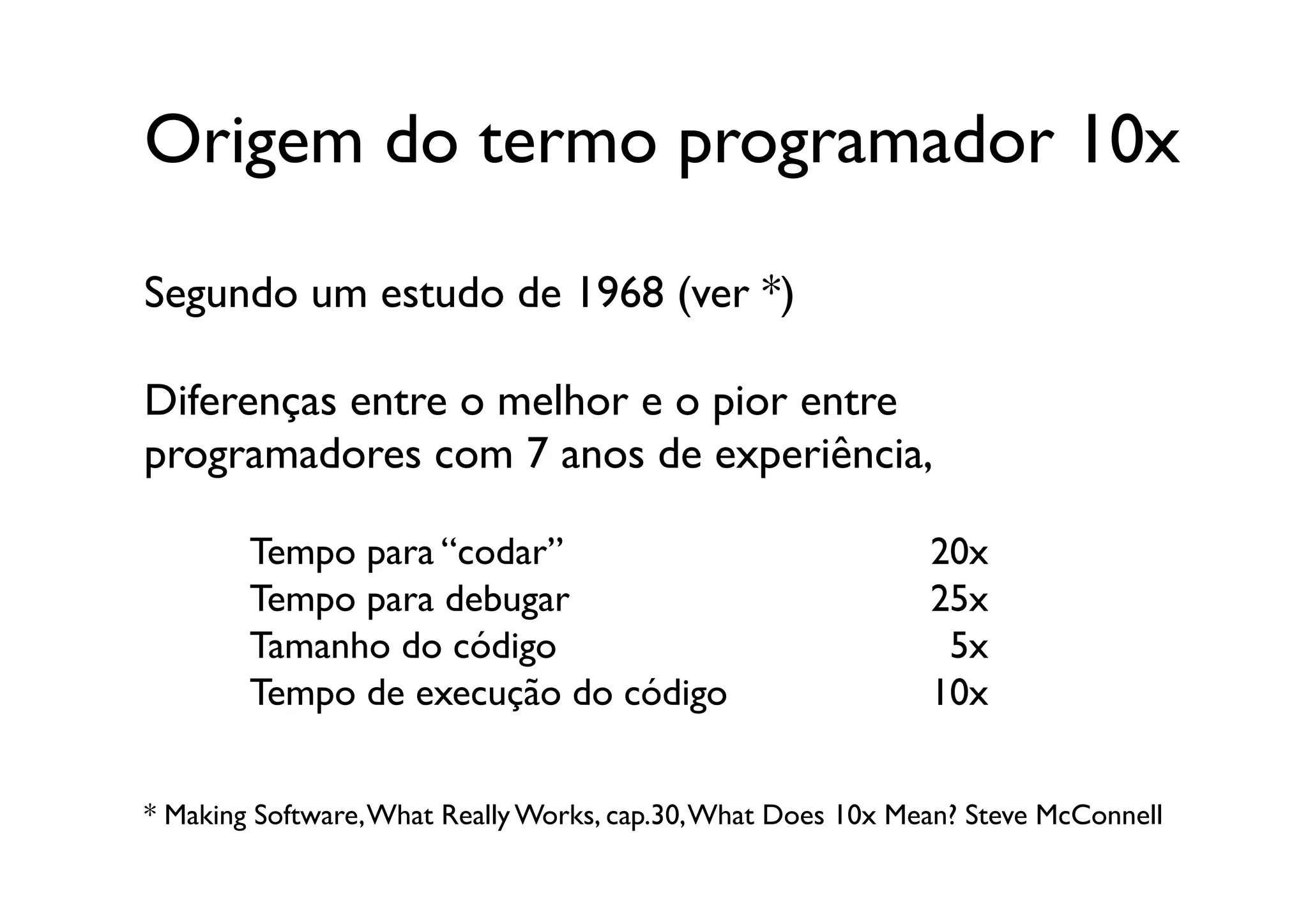 Origem do termo programador 10x	


Segundo um estudo de 1968 (ver *)

Diferenças entre o melhor e o pior entre 	

programadores com 7 anos de experiência, 	


        Tempo para “codar”	

                                   20x	

        Tempo para debugar	

                                   25x	

        Tamanho do código	

                                     5x	

        Tempo de execução do código	

                          10x	



* Making Software, What Really Works, cap.30, What Does 10x Mean? Steve McConnell	

 