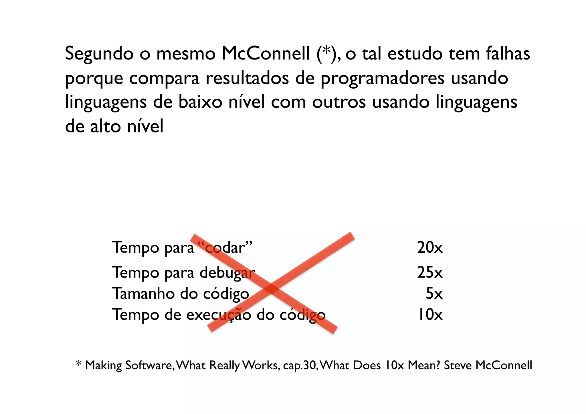 Segundo o mesmo McConnell (*), o tal estudo tem falhas
porque compara resultados de programadores usando
linguagens de baixo nível com outros usando linguagens
de alto nível	





       Tempo para “codar”	

                                   20x	

       Tempo para debugar	

                                   25x	

       Tamanho do código	

                                     5x	

       Tempo de execução do código	

                          10x	


 * Making Software, What Really Works, cap.30, What Does 10x Mean? Steve McConnell	

 