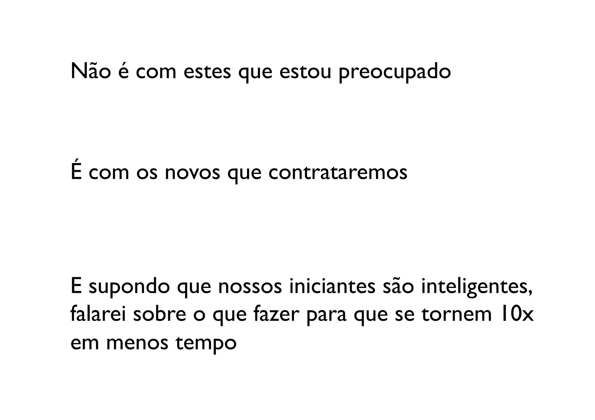 Não é com estes que estou preocupado	




É com os novos que contrataremos	




E supondo que nossos iniciantes são inteligentes, 
falarei sobre o que fazer para que se tornem 10x
em menos tempo	

 