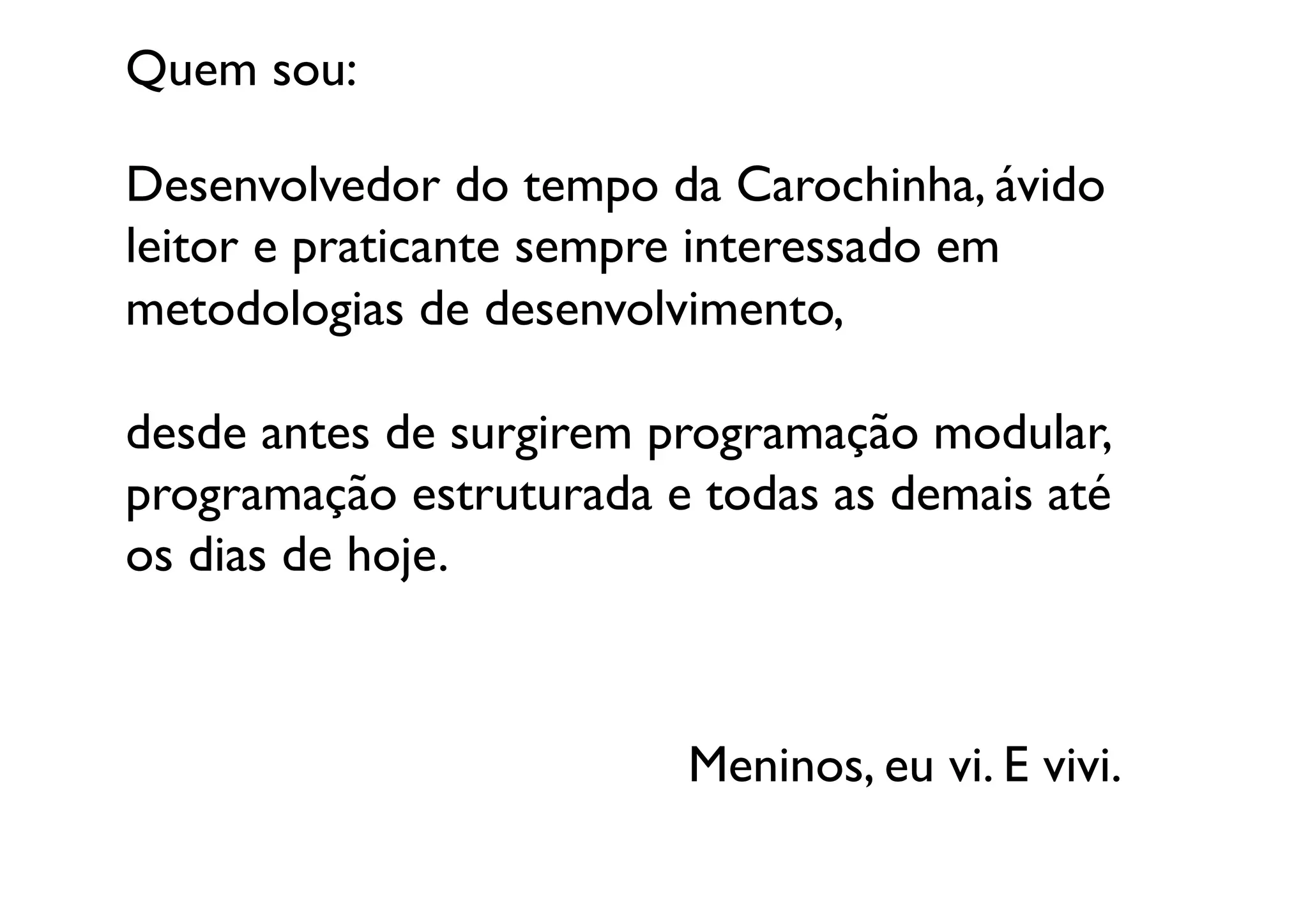 Quem sou:	


Desenvolvedor do tempo da Carochinha, ávido 
leitor e praticante sempre interessado em 
metodologias de desenvolvimento, 

desde antes de surgirem programação modular, 	

programação estruturada e todas as demais até
os dias de hoje.	




                          Meninos, eu vi. E vivi.	

 