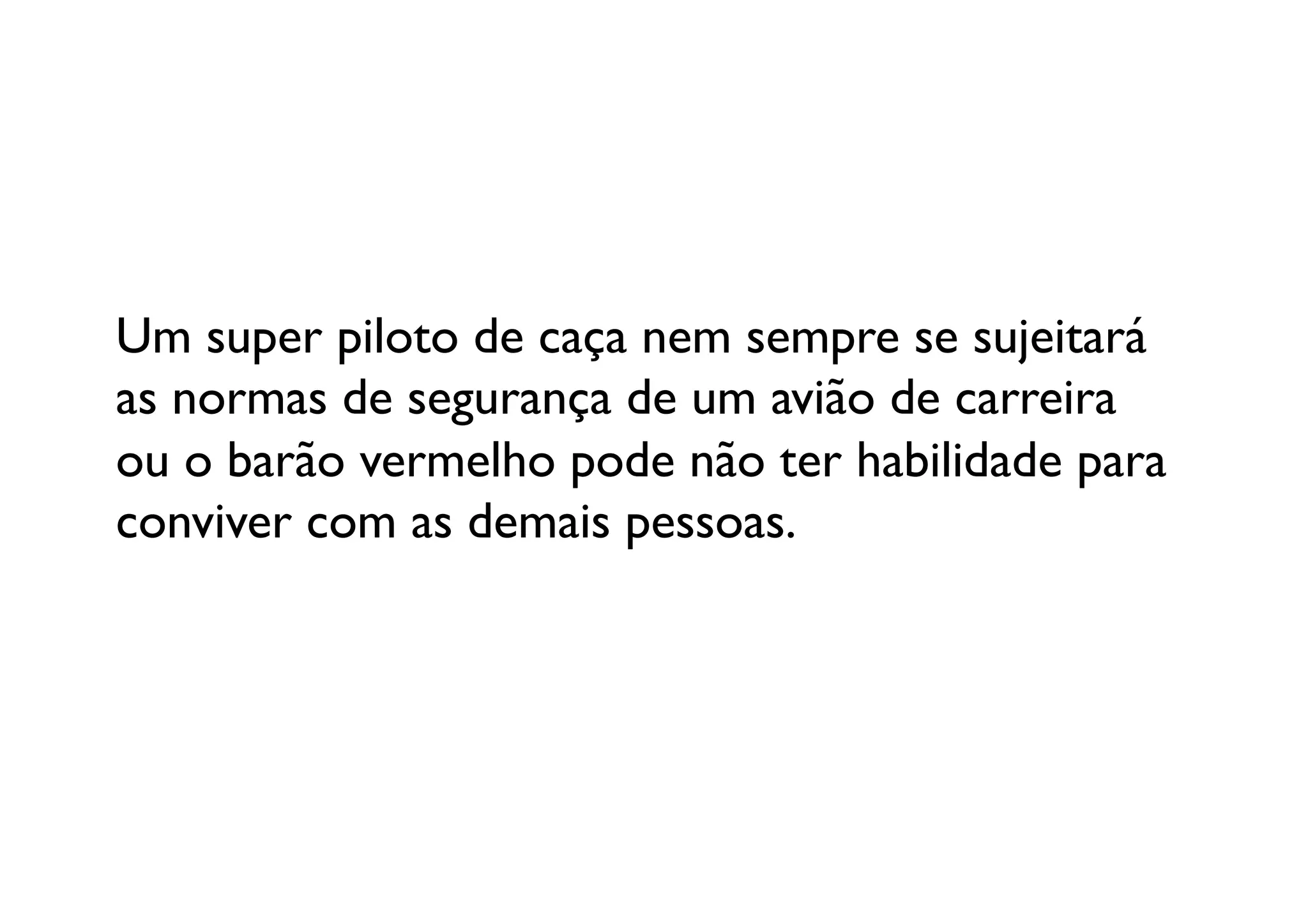 Um super piloto de caça nem sempre se sujeitará 
as normas de segurança de um avião de carreira 
ou o barão vermelho pode não ter habilidade para 	

conviver com as demais pessoas. 	

 
