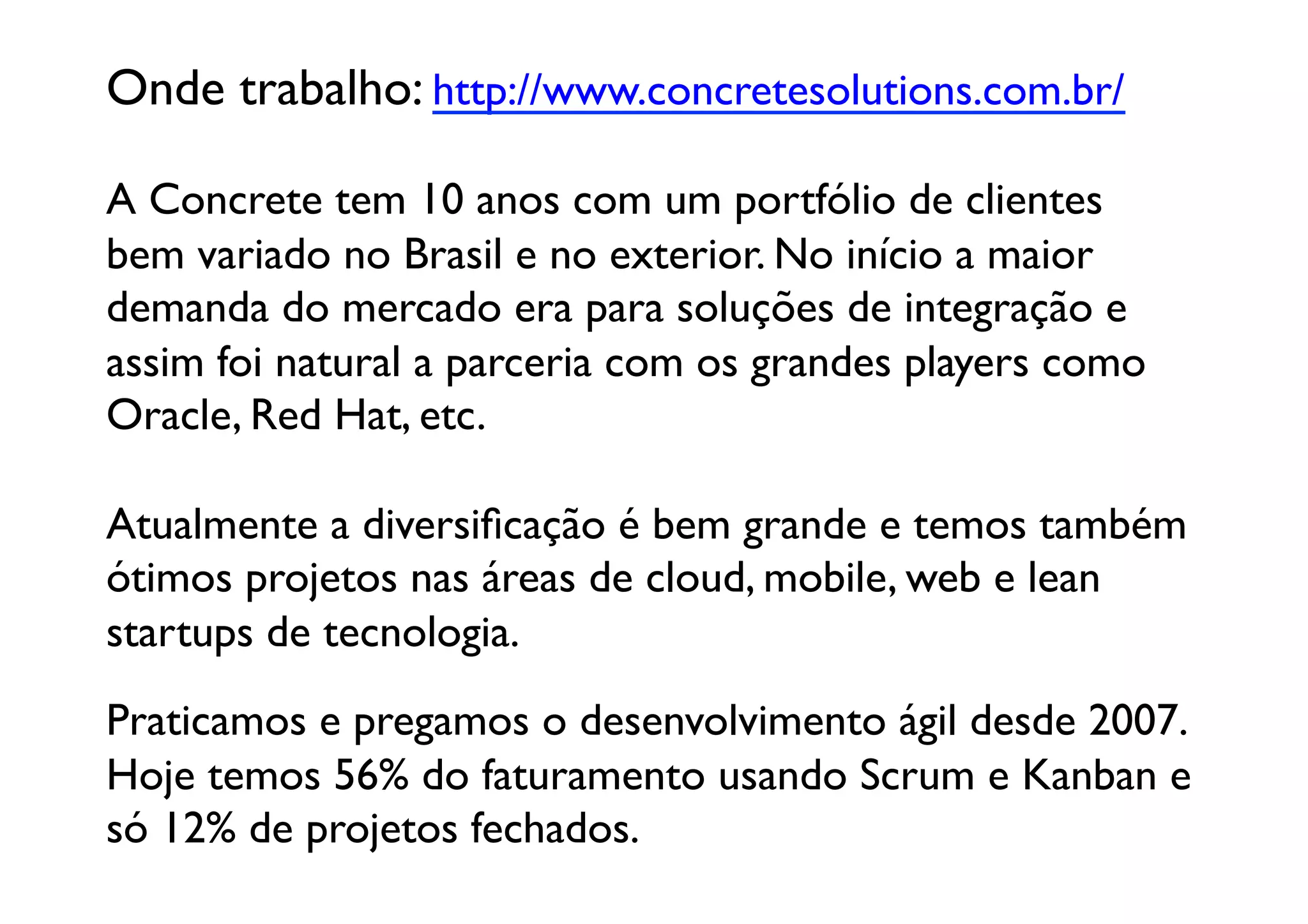 Onde trabalho: http://www.concretesolutions.com.br/	


A Concrete tem 10 anos com um portfólio de clientes 
bem variado no Brasil e no exterior. No início a maior 
demanda do mercado era para soluções de integração e 
assim foi natural a parceria com os grandes players como 	

Oracle, Red Hat, etc.

Atualmente a diversiﬁcação é bem grande e temos também
ótimos projetos nas áreas de cloud, mobile, web e lean
startups de tecnologia.	

Praticamos e pregamos o desenvolvimento ágil desde 2007.
Hoje temos 56% do faturamento usando Scrum e Kanban e
só 12% de projetos fechados.	
  
 
