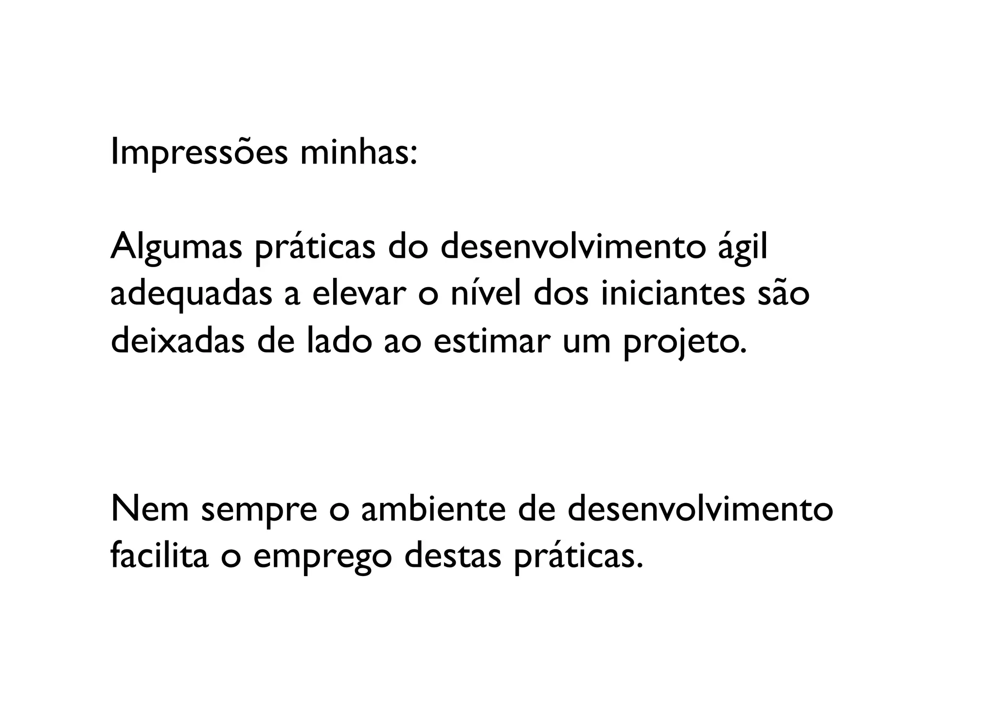 Impressões minhas:

Algumas práticas do desenvolvimento ágil 	

adequadas a elevar o nível dos iniciantes são 
deixadas de lado ao estimar um projeto. 	
  



Nem sempre o ambiente de desenvolvimento 
facilita o emprego destas práticas.	

 