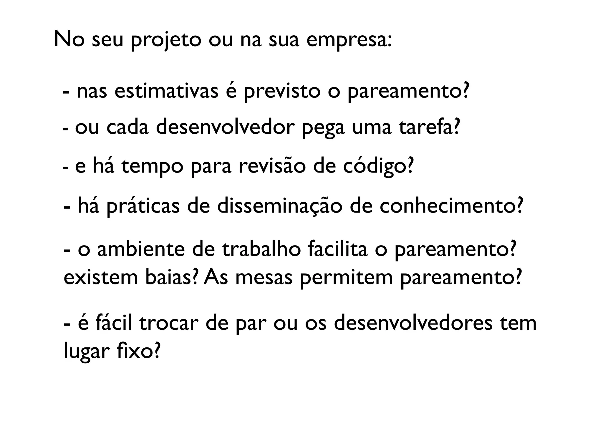 No seu projeto ou na sua empresa:	


- nas estimativas é previsto o pareamento?	
  
- ou cada desenvolvedor pega uma tarefa?	
  
- e há tempo para revisão de código?	
  
 - há práticas de disseminação de conhecimento? 	
  
 - o ambiente de trabalho facilita o pareamento? 
 existem baias? As mesas permitem pareamento?	
  
 - é fácil trocar de par ou os desenvolvedores tem 
 lugar ﬁxo?	

 