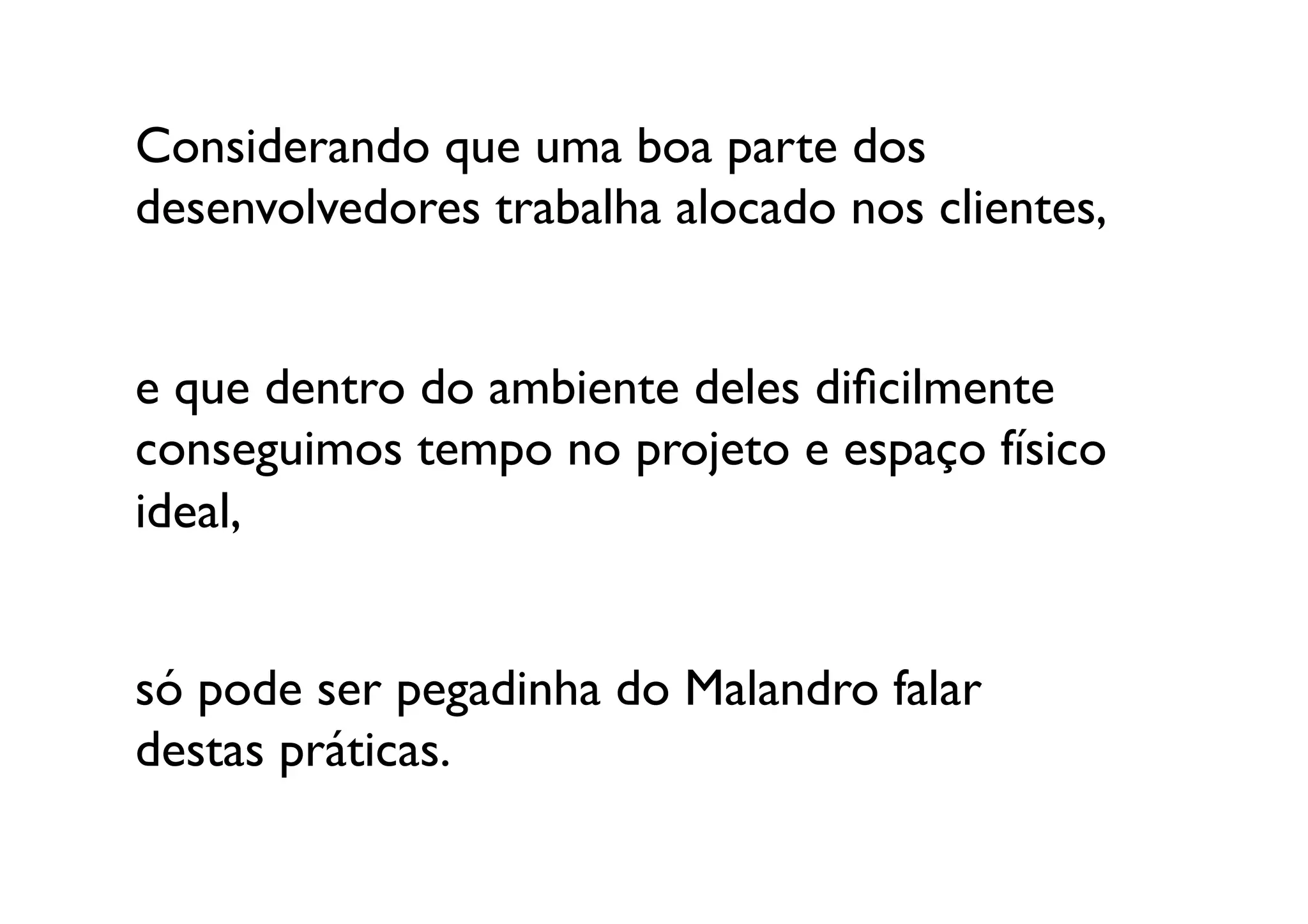 Considerando que uma boa parte dos 
desenvolvedores trabalha alocado nos clientes,


e que dentro do ambiente deles diﬁcilmente
conseguimos tempo no projeto e espaço físico 
ideal,


só pode ser pegadinha do Malandro falar 
destas práticas.	

 