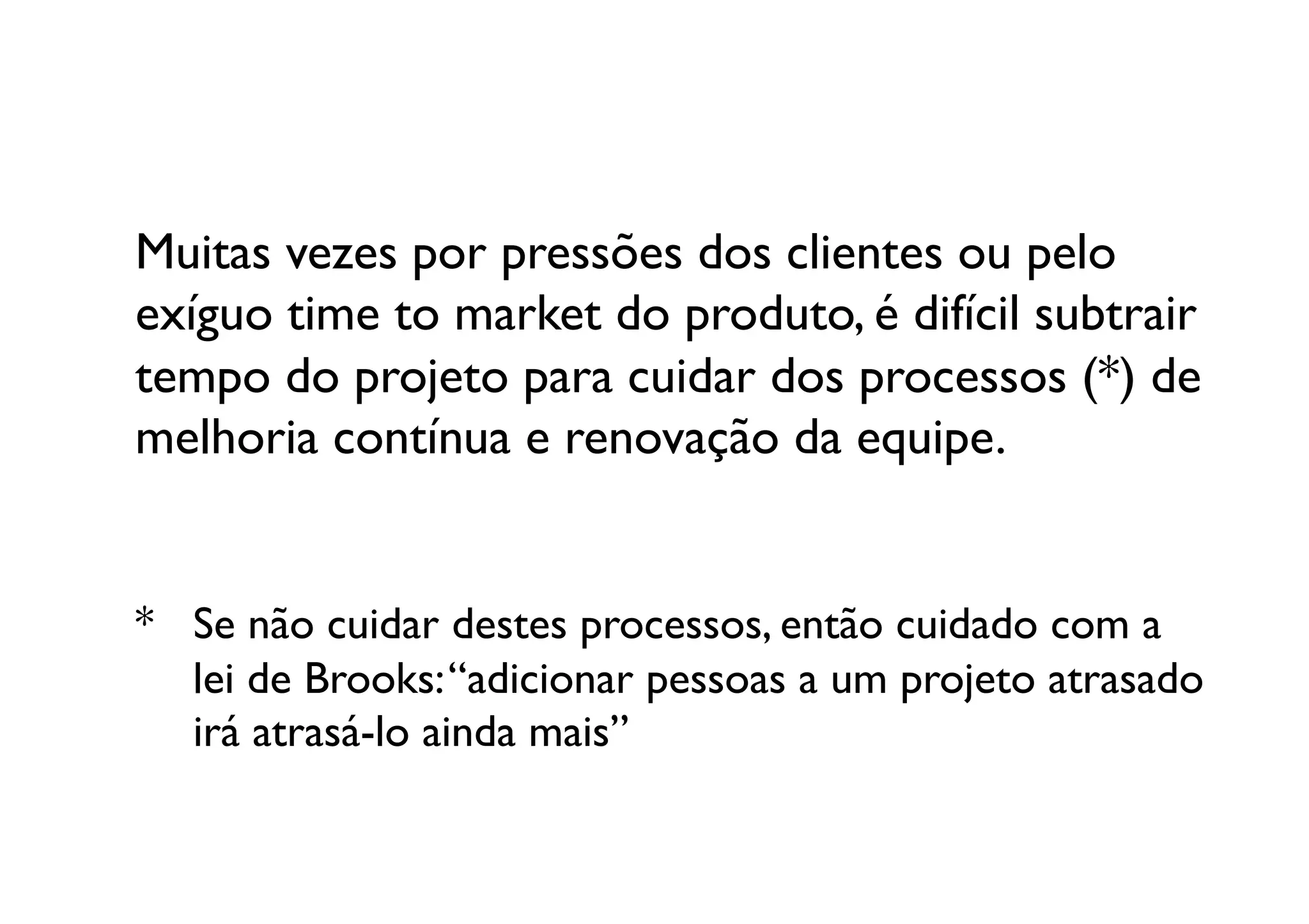 Muitas vezes por pressões dos clientes ou pelo
exíguo time to market do produto, é difícil subtrair
tempo do projeto para cuidar dos processos (*) de 
melhoria contínua e renovação da equipe.	



* 	

Se não cuidar destes processos, então cuidado com a 
  	

lei de Brooks: “adicionar pessoas a um projeto atrasado 
  	

irá atrasá-lo ainda mais”	

 
