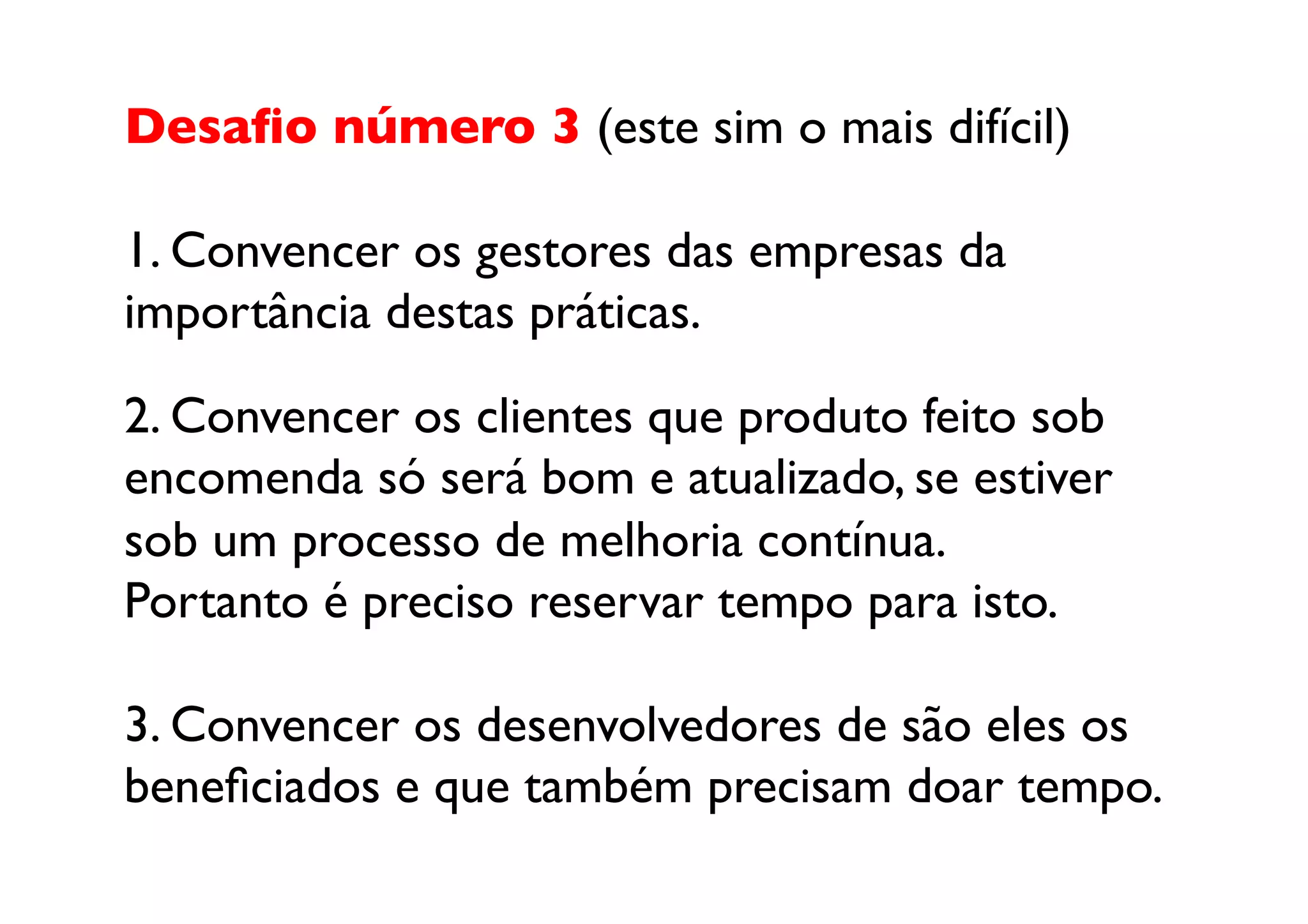 Desaﬁo número 3 (este sim o mais difícil)	


1. Convencer os gestores das empresas da
importância destas práticas.	


2. Convencer os clientes que produto feito sob
encomenda só será bom e atualizado, se estiver
sob um processo de melhoria contínua. 
Portanto é preciso reservar tempo para isto.	


3. Convencer os desenvolvedores de são eles os
beneﬁciados e que também precisam doar tempo.	

 