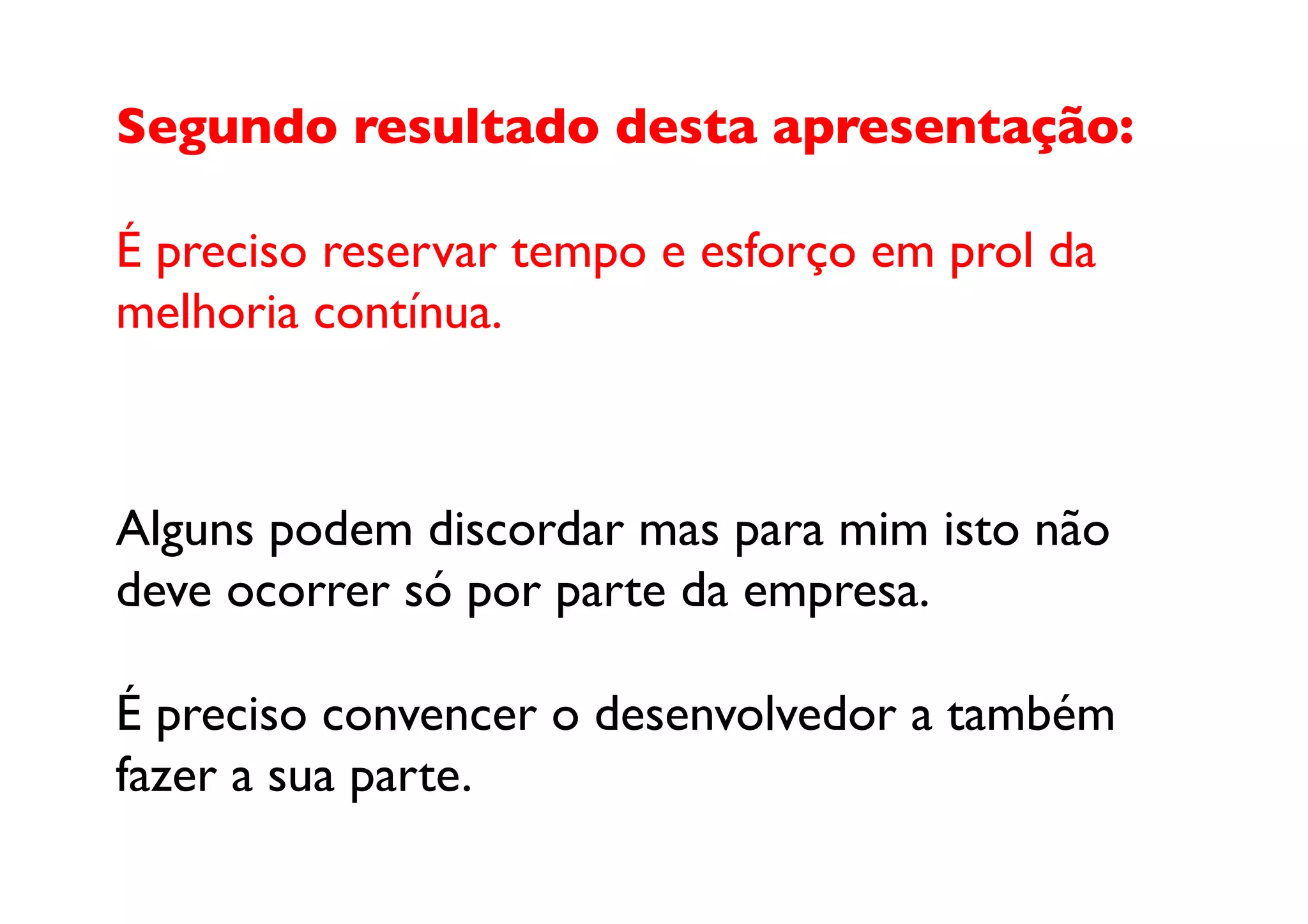 Segundo resultado desta apresentação:

É preciso reservar tempo e esforço em prol da 
melhoria contínua.	




Alguns podem discordar mas para mim isto não 
deve ocorrer só por parte da empresa. 

É preciso convencer o desenvolvedor a também 
fazer a sua parte.	

 
