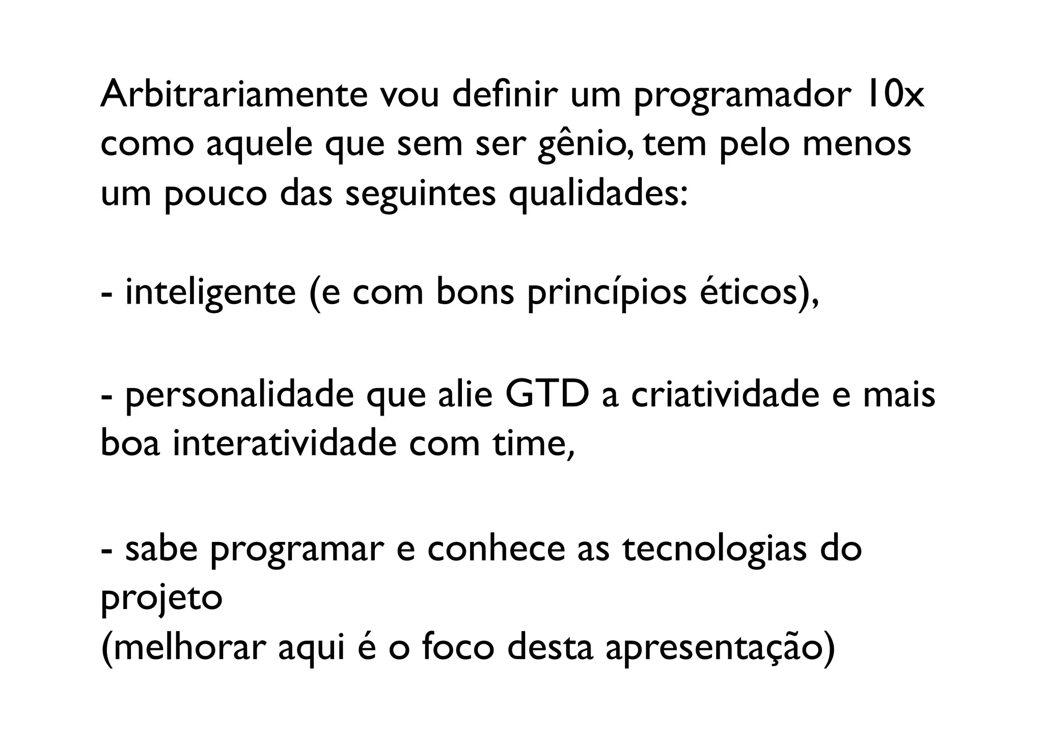 Arbitrariamente vou deﬁnir um programador 10x
como aquele que sem ser gênio, tem pelo menos
um pouco das seguintes qualidades:	


-  inteligente (e com bons princípios éticos),	


-  personalidade que alie GTD a criatividade e mais 
boa interatividade com time,	


-  sabe programar e conhece as tecnologias do 
projeto 
(melhorar aqui é o foco desta apresentação)	

 