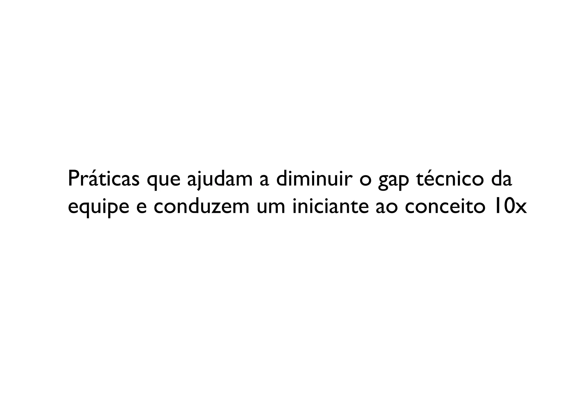 Práticas que ajudam a diminuir o gap técnico da
equipe e conduzem um iniciante ao conceito 10x	

 