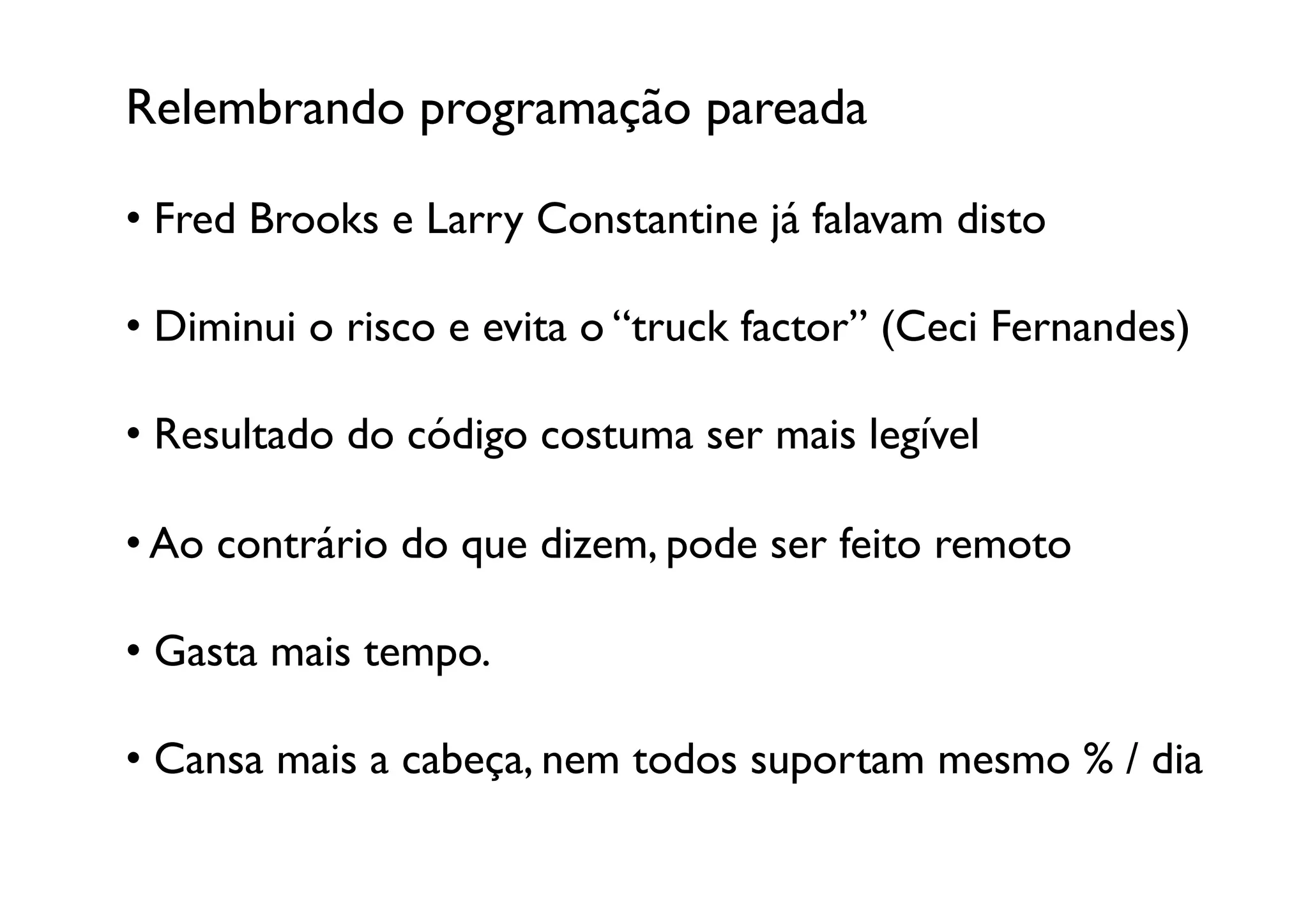 Relembrando programação pareada	


•  Fred Brooks e Larry Constantine já falavam disto	


•  Diminui o risco e evita o “truck factor” (Ceci Fernandes)	


•  Resultado do código costuma ser mais legível	


•  Ao contrário do que dizem, pode ser feito remoto	


•  Gasta mais tempo.	


•  Cansa mais a cabeça, nem todos suportam mesmo % / dia	

 