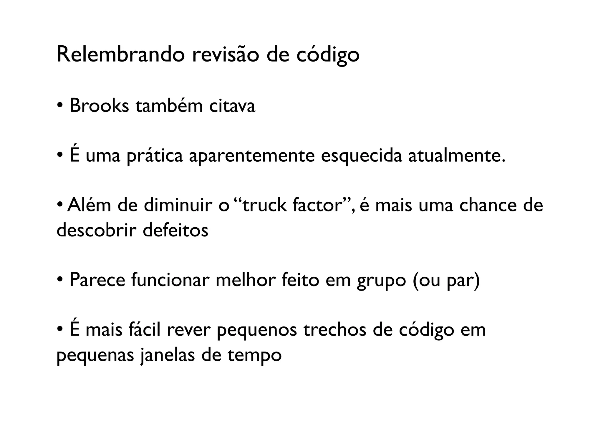 Relembrando revisão de código	


•  Brooks também citava	


•  É uma prática aparentemente esquecida atualmente. 

•  Além de diminuir o “truck factor”, é mais uma chance de
descobrir defeitos

•  Parece funcionar melhor feito em grupo (ou par)

•  É mais fácil rever pequenos trechos de código em
pequenas janelas de tempo	

 
