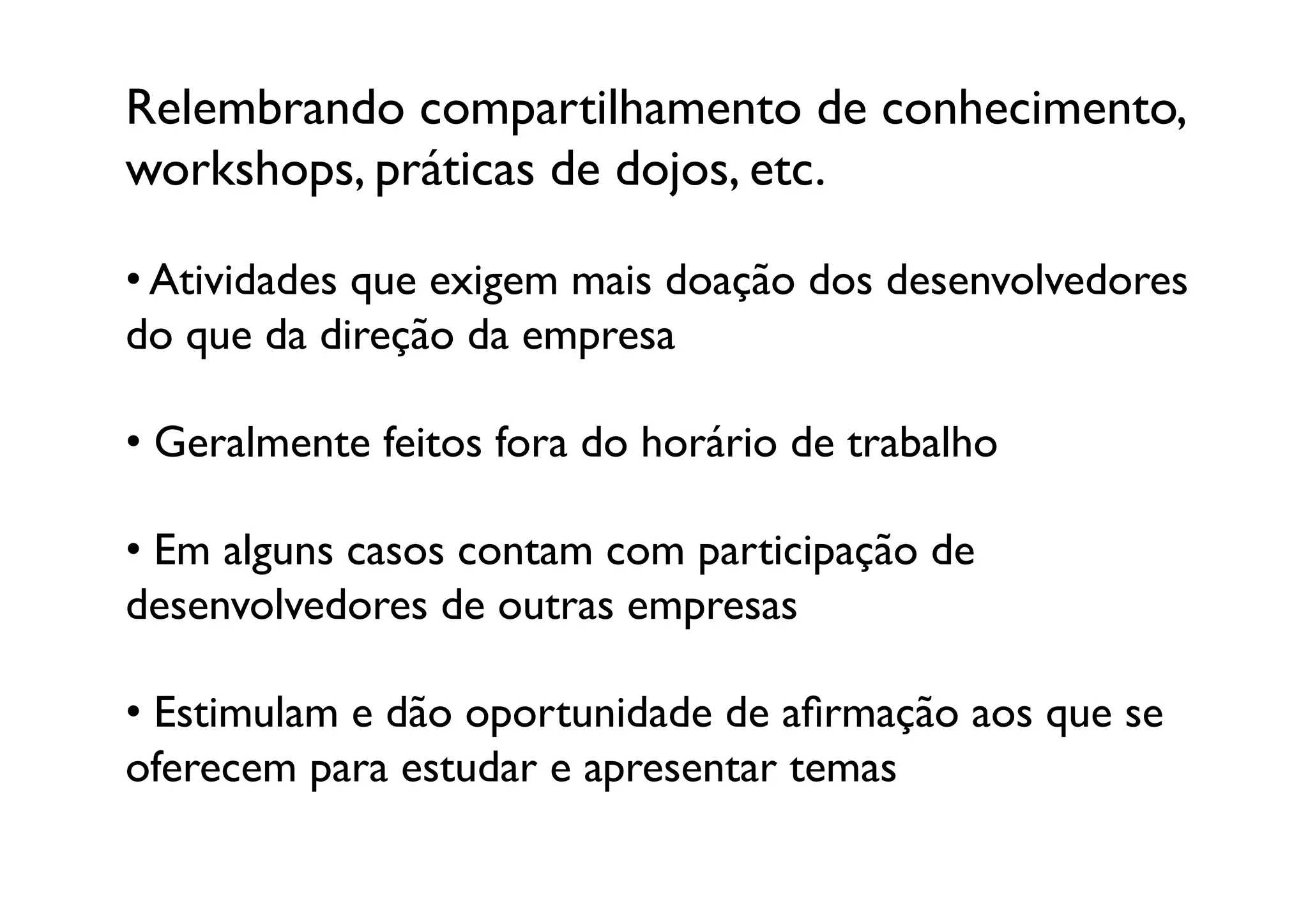 Relembrando compartilhamento de conhecimento, 
workshops, práticas de dojos, etc.	


•  Atividades que exigem mais doação dos desenvolvedores
do que da direção da empresa

•  Geralmente feitos fora do horário de trabalho

•  Em alguns casos contam com participação de 
desenvolvedores de outras empresas	


•  Estimulam e dão oportunidade de aﬁrmação aos que se
oferecem para estudar e apresentar temas	

 