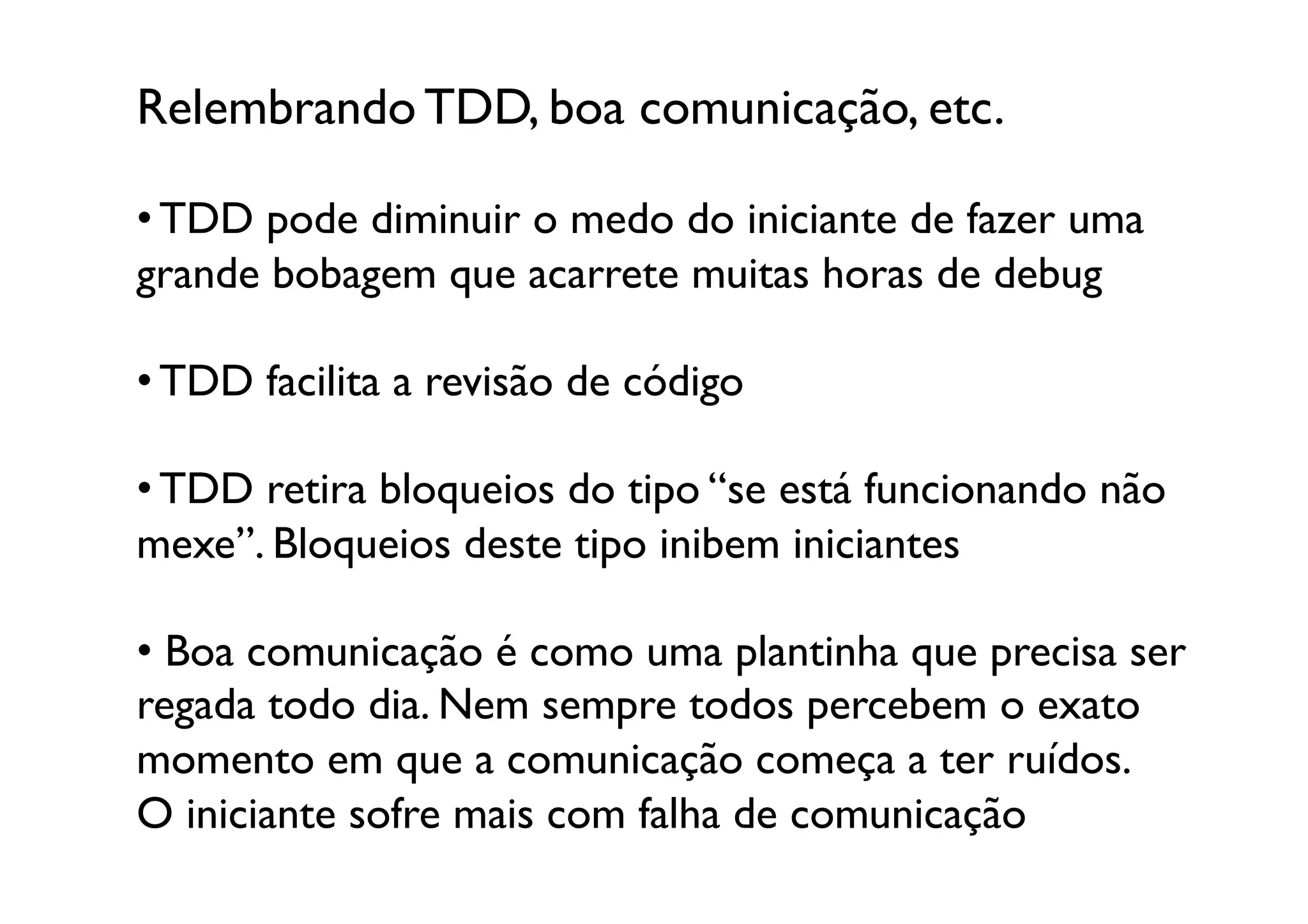 Relembrando TDD, boa comunicação, etc.	


• TDD pode diminuir o medo do iniciante de fazer uma
grande bobagem que acarrete muitas horas de debug

• TDD facilita a revisão de código	


• TDD retira bloqueios do tipo “se está funcionando não 
mexe”. Bloqueios deste tipo inibem iniciantes

•  Boa comunicação é como uma plantinha que precisa ser
regada todo dia. Nem sempre todos percebem o exato
momento em que a comunicação começa a ter ruídos.
O iniciante sofre mais com falha de comunicação	

 