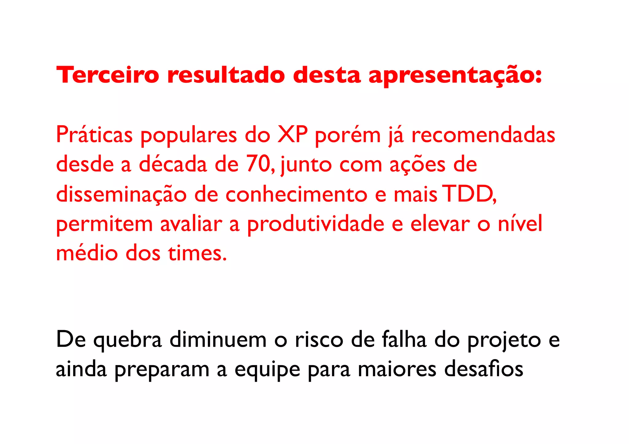 Terceiro resultado desta apresentação:

Práticas populares do XP porém já recomendadas 
desde a década de 70, junto com ações de 
disseminação de conhecimento e mais TDD, 
permitem avaliar a produtividade e elevar o nível 
médio dos times.	



De quebra diminuem o risco de falha do projeto e 
ainda preparam a equipe para maiores desaﬁos	

 